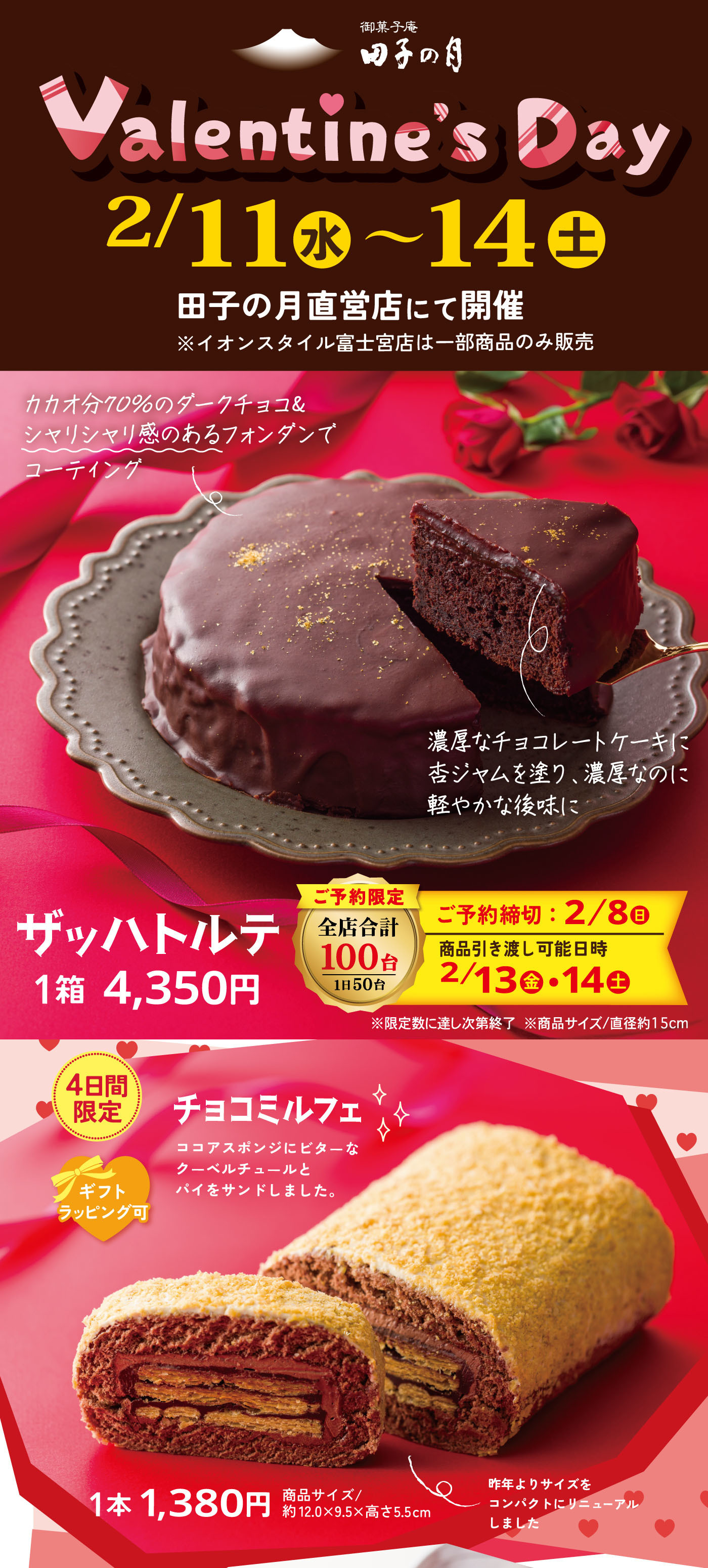 Valentine’s Day 2/11（水）〜14（土） 田子の月直営店にて開催 ※イオンスタイル富士宮店は一部商品のみ販売 カカオ70％のダークチョコレート シマリとコクのあるフォンダンでコーティング 濃厚なチョコレートケーキに杏ジャムを塗り、濃厚なのに軽やかな後味に ザッハトルテ 1箱 4,350円 ご予約限定 全店合計100台 1日50台 ご予約締切：2/8（日） 商品引き渡し可能日時 2/13（金）・14（土） ※限定数に達し次第終了 ※箱サイズ直径約15cm 4日間限定 チョコミルフェ ココアスポンジにビターなクーベルチュールバターをサンドしました。 1本 1,380円 箱サイズ 約12.0×9.5×高さ5.5cm 昨年よりサイズをコンパクトにリニューアルしました。
