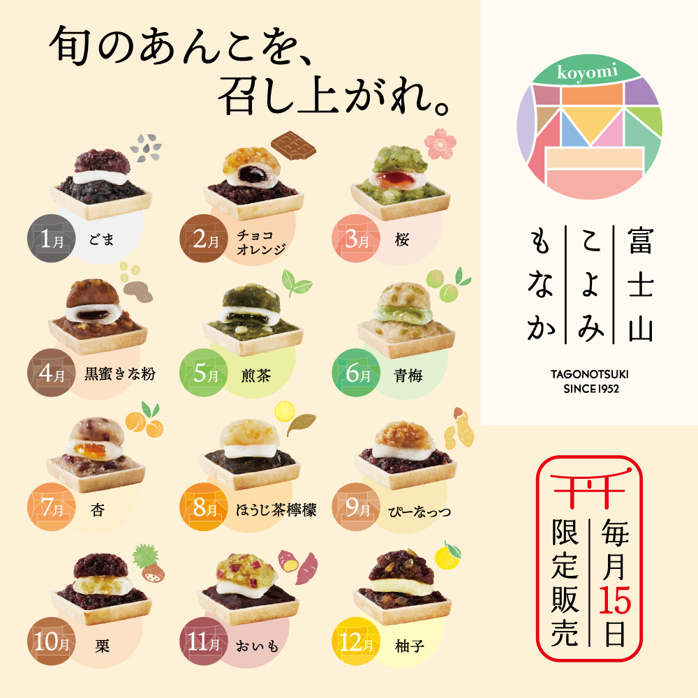 旬のあんこを、召し上がれ。1月 ごま 2月 チョコオレンジ 3月 桜 4月 黒蜜きな粉 5月 煎茶 6月 青梅 7月 杏 8月 ほうじ茶檸檬 9月 ぴーなっつ 10月 栗 11月 おいも 12月 柚子 koyomi 富士山もなか TAGONOTSUKI SINCE1952 毎月15日限定販売