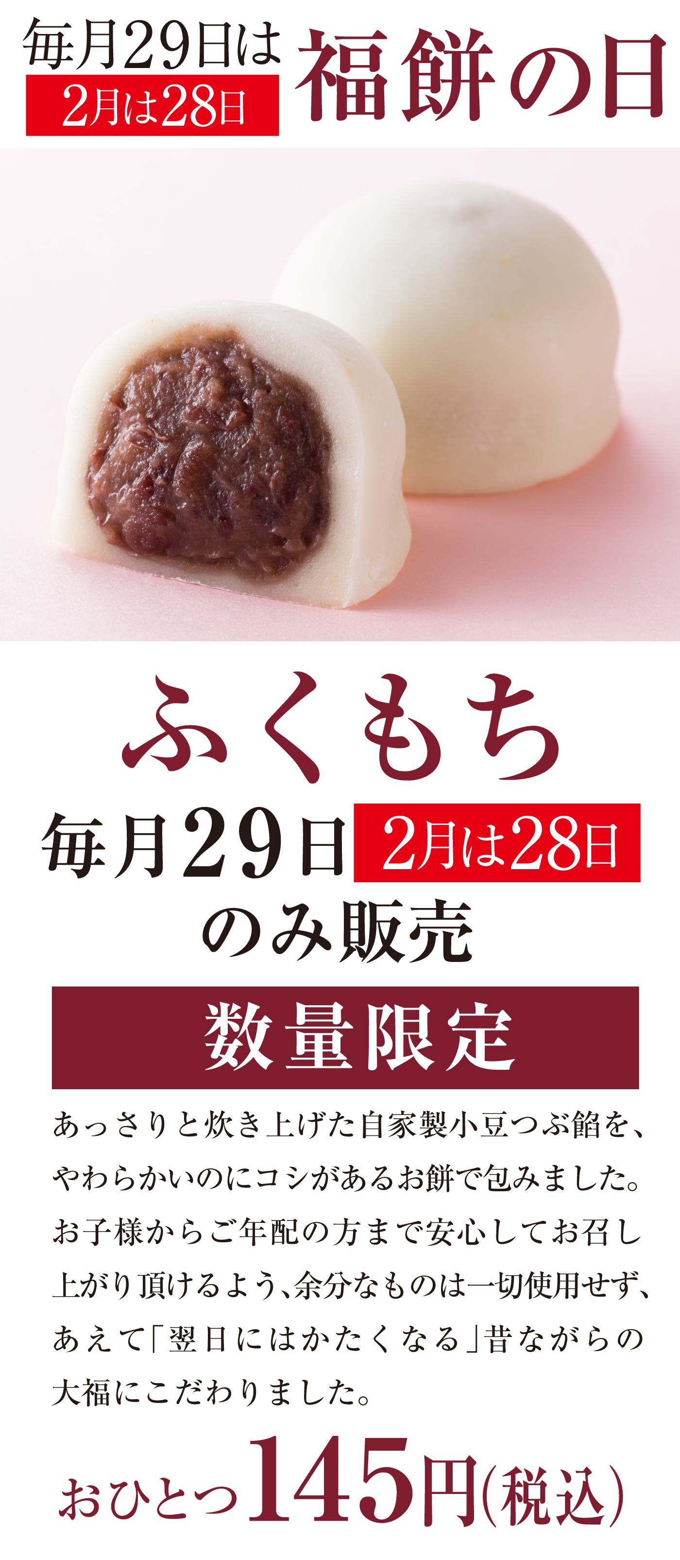 毎月29日は福餅の日 2月は28日 ふくもち 毎月29日 2月は28日のみ販売 数量限定 あっさりと炊き上げた自家製小豆つぶ餡を、やわらかいのにコシがあるお餅で包みました。お子様からご年配の方まで安心してお召し上がり頂けるよう、余分なものは一切使用せず、あえて「翌日にはかたくなる」昔ながらの大福にこだわりました。おひとつ145円（税込）