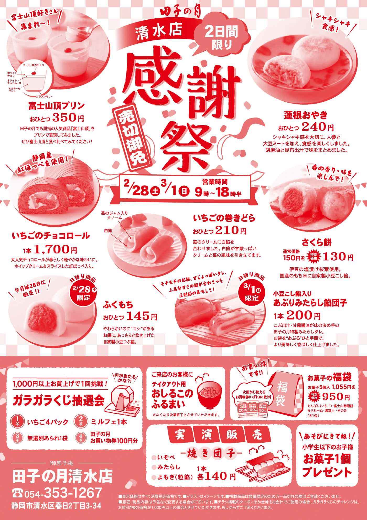 田子の月 清水店 2日間限り 感謝祭 売切御免 2/28土 3/1日 営業時間9時～18時半 富士山頂プリンおひとつ350円 いちごのチョコロール1本1700円 蓮根おやきおひとつ240円 いちごの巻きどらおひとつ210円 さくら餅通常価格150円を特別価格130円 ふくもちおひとつ145円 2/28土限定 小豆こし餡入りあぶりみたらし餅団子1本200円 3/1日限定 ガラガラくじ抽選会1000円以上お買上げで1回挑戦 いちご4パック ミルフェ1本 無選別あられ1袋 田子の月お買い物券100円分 ご来店のお客様にテイクアウト用おしるこのふるまい お菓子の福袋お菓子5個1055円を特別価格950円 実演販売 焼き団子 いそべ みたらし よもぎ各1本140円 あそびにきてね 小学生以下のお子様お菓子1個プレゼント 御菓子庵田子の月清水店 054-353-1267 静岡市清水区春日2丁目3-34