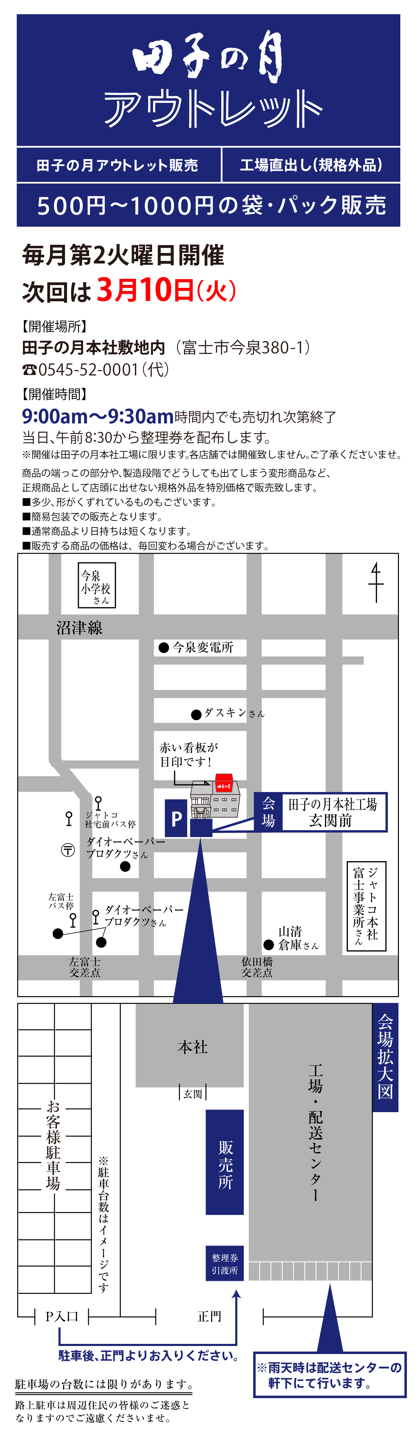 田子の月 アウトレット 田子の月アウトレット販売 工場直出し（規格外品） 500円〜1000円の袋・パック販売 毎月第2火曜日開催 次回は3月10日（火） 【開催場所】田子の月本社敷地内（富士市今泉380-1） ☎0545-52-0001（代） 【開催時間】9:00am〜9:30am 時間内でも売れ切れ次第終了 当日、午前8:30から整理券を配布します。 ※開催は田子の月本社工場に限ります。各店舗では開催致しません。ご了承くださいませ。 商品の端っこの部分や、製造段階でどうしても出てしまう変形商品など、正規品として店頭に出せない規格外品を特別価格で販売致します。 ※多少、形がずれているものもございます。 ※簡易包装での販売となります。 ※通常商品より日持ちは短くなります。 ※販売する商品の価格は、毎回変わる場合がございます。 今泉小学校さん 沼津線 ●今泉変電所 ●ダスキンさん 赤い看板が目印です！ ジヤトコ本社工場バス停 ダイオーペーパープロダクツさん 左富士バス停 ●ダイオーペーパープロダクツさん 左富士交差点 山清倉庫さん 依田橋交差点 ジヤトコ本社富士事業所さん P 会場 田子の月本社工場玄関前 会場拡大図 本社 玄関 販売所 整理券引渡所 工場・配送センター お客様駐車場 ※駐車台数はイメージです P入口 正門 駐車後、正門よりお入りください。 ※雨天時は配送センターの軒下にて行います。 駐車場の台数には限りがあります。 路上駐車は周辺住民の皆様のご迷惑となりますのでご遠慮くださいませ。