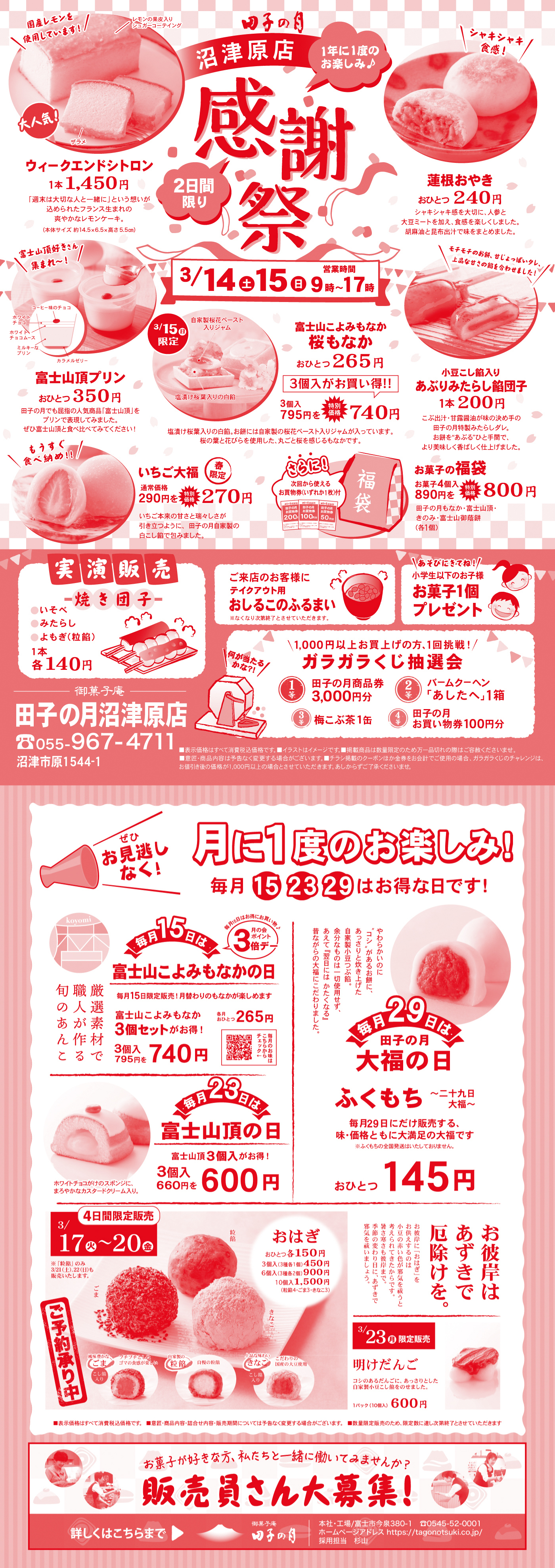 田子の月 沼津原店 感謝祭 2日間限り 3/14（土）15（日）9時～17時 ウィークエンドシトロン 1本1,450円 連根おやき おひとつ240円 富士山頂プリン おひとつ350円 富士山こよみもなか 桜もなか おひとつ265円 3個入795円→特別価格740円 あぶりみたらし餅団子 1本200円 いちご大福 通常価格290円→特別価格270円 お菓子の福袋 お菓子4個入890円→特別価格800円 実演販売 焼き団子（いそべ・みたらし・よもぎ（粒餡））1本各140円 ガラガラくじ抽選会 1,000円以上お買上げで1回挑戦 月に1度のお楽しみ 毎月15・23・29日はお得な日です 毎月15日は富士山こよみもなかの日 3個入795円→740円 毎月23日は富士山頂の日 3個入660円→600円 毎月29日は大福の日 ふくもち おひとつ145円 3/17（火）～20（金）おはぎ おひとつ150円 3個入450円 6個入890円 10個入1,500円 3/23（月）限定販売 明けだんご 1パック（10個入）600円 販売員さん大募集