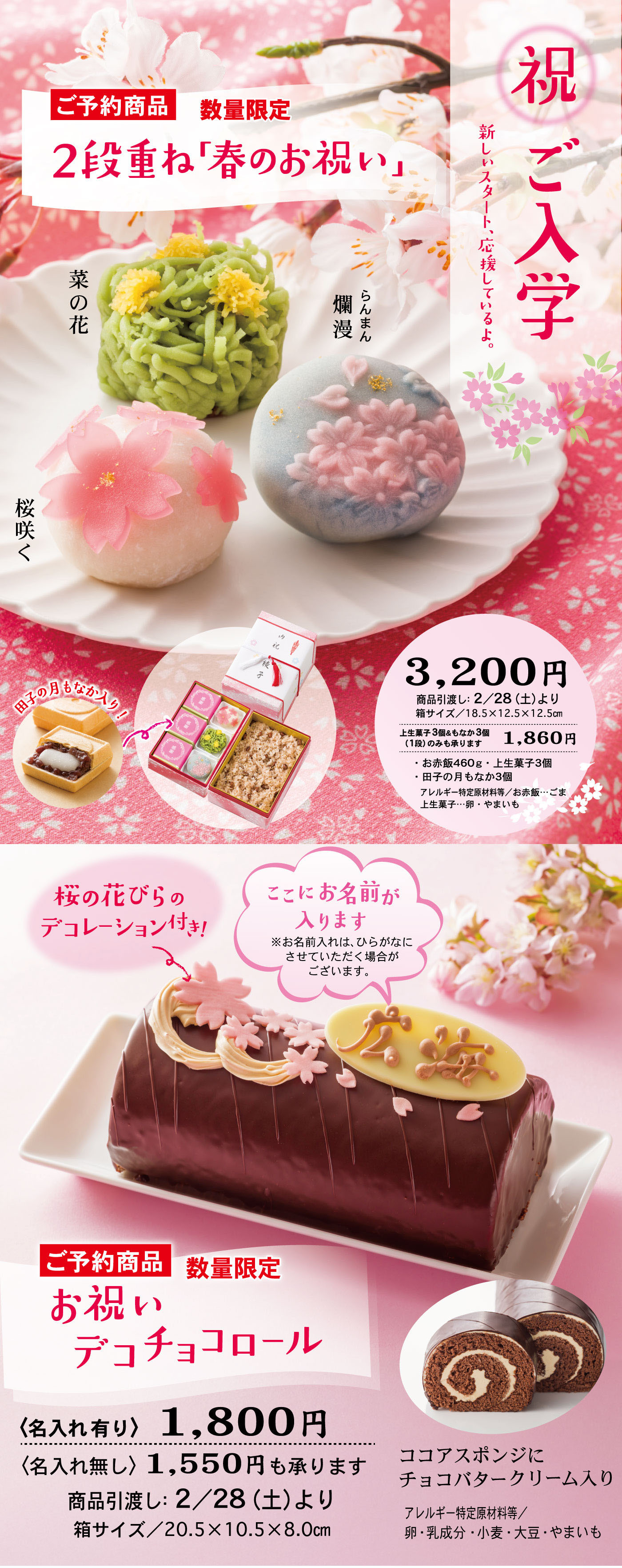 ご予約商品 数量限定 2段重ね「春のお祝い」 祝 ご入学 新しいスタートを応援してるよ 菜の花 爛漫 桜咲く 3,200円 商品引渡し：2/28（土）より 箱サイズ：18.5×12.5×12.5cm 上生菓子3種×各1 お赤飯460g 上生菓子（菜の花・桜咲く・爛漫） 桜の花びらのデコレーション付き！ ここにお名前が入ります ※お名前入れは、ひらがなにさせていただく場合がございます。 ご予約商品 数量限定 お祝いデコチョコロール （名入れ有り）1,800円 （名入れ無し）1,550円も承ります 商品引渡し：2/28（土）より 箱サイズ：20.5×10.5×8.0cm ココアスポンジにチョコバタークリーム入り アレルギー特定原材料等：卵・乳成分・小麦・大豆・やまいも