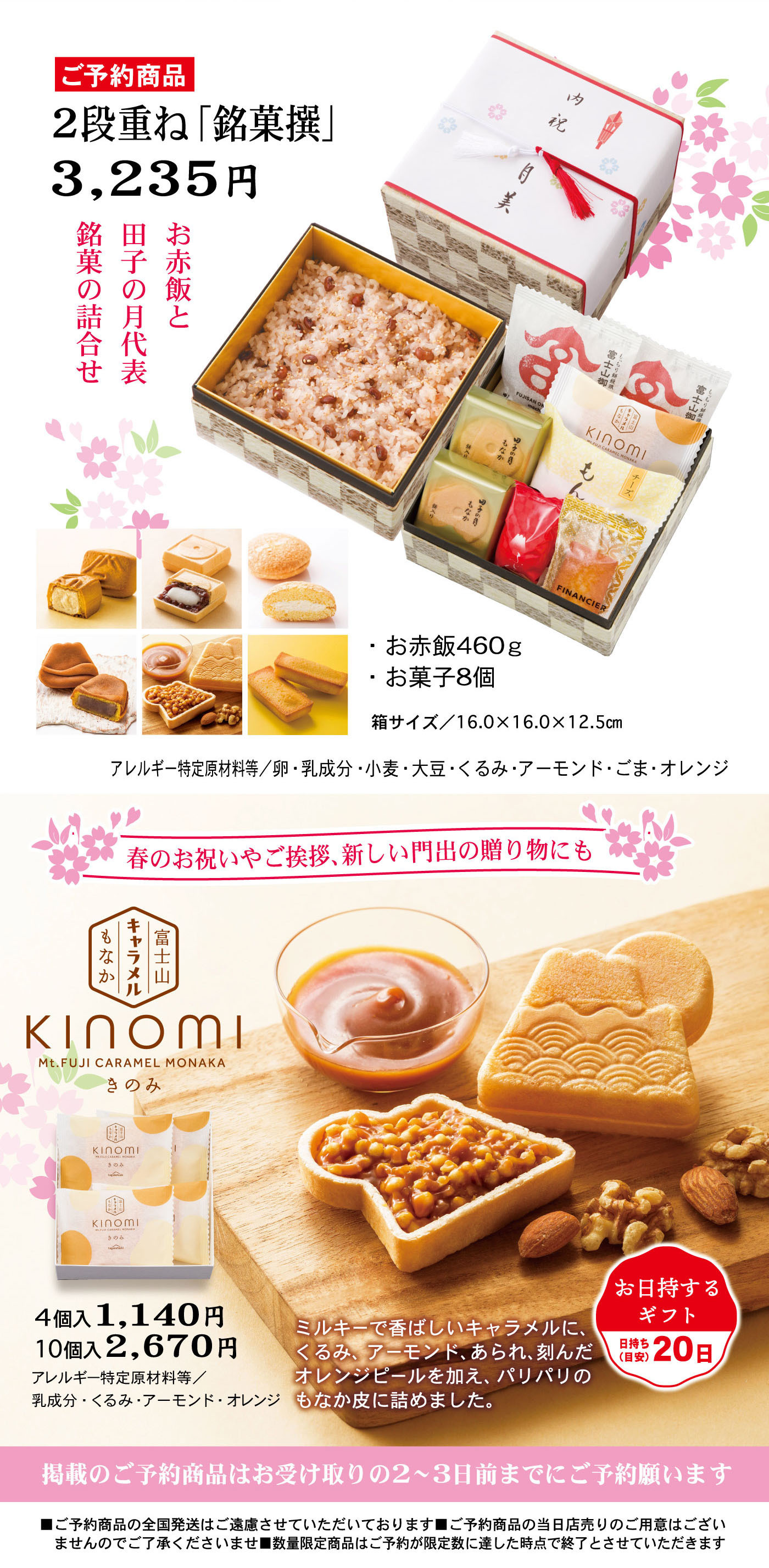 ご予約商品 2段重ね「銘菓撰」 3,235円 銘菓の詰合せ お赤飯と田子の月代表銘菓の詰合せ お赤飯460g お菓子8個 箱サイズ：16.0×16.0×12.5cm アレルギー特定原材料等：卵・乳成分・小麦・大豆・くるみ・アーモンド・ごま・オレンジ 春のお祝い・ご挨拶、新しい門出の贈り物にも KINOMI Mt.FUJI CARAMEL MONAKA きのみ 4個入1,140円 10個入2,670円 ミルキーで香ばしいキャラメルに、くるみ、アーモンド、あられ、刻んだオレンジピールを加え、パリパリのもなか皮に詰めました。 お日持ちするギフト 日持ち20日 掲載のご予約商品はお受け取りの2～3日前までにご予約願います。 ご予約商品の全国発送はご遠慮させていただいております。ご予約商品の当日販売のご用意はございません。店舗によりお取り扱い商品が異なります。詳しくはお近くの店舗へお問い合わせください。