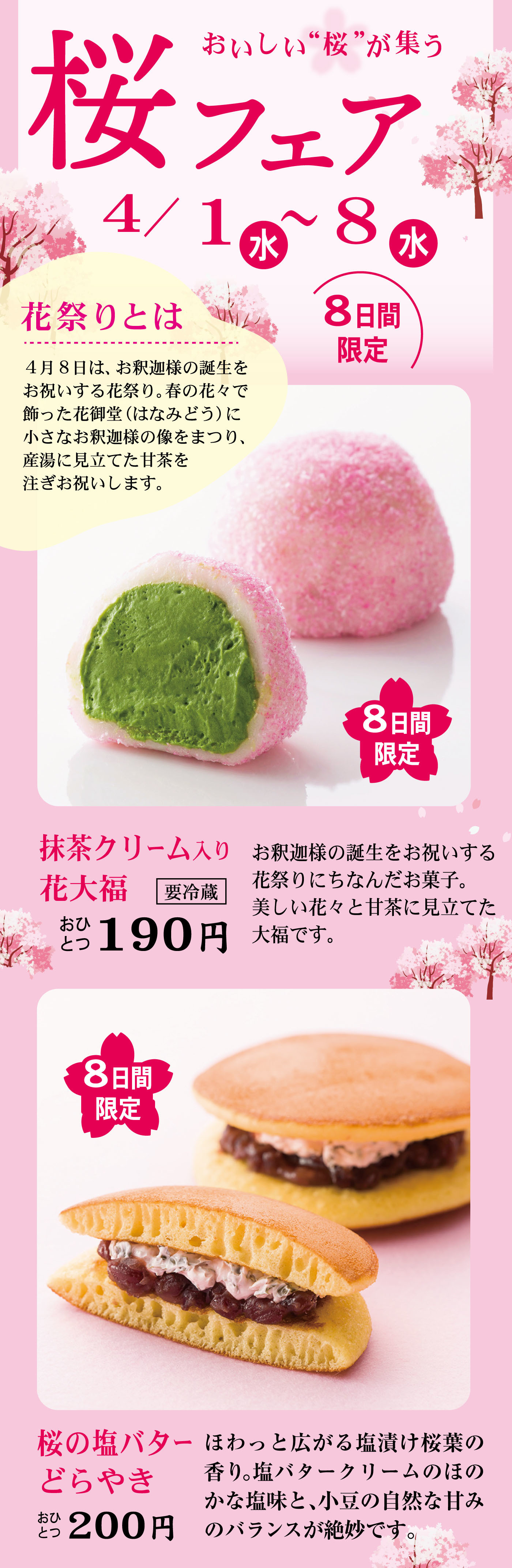おいしい“桜”が集う桜フェア4/1（水）〜8（水）8日間限定花祭りとは4月8日は、お釈迦様の誕生をお祝いする花祭り。花の形で飾った花御堂（はなみどう）に小さなお釈迦様の像をまつり、産湯に見立てた甘茶を注ぎお祝いします。8日間限定抹茶クリーム入り花大福要冷蔵おひとつ190円お釈迦様の誕生をお祝いする花祭りにちなんだお菓子。美しい花々と甘茶に見立てた大福です。8日間限定桜の塩バターどらやきおひとつ200円ほわっと広がる白焼は桜葉の香り。塩バタークリームのほのかな塩味と、小豆の自然な甘みのバランスが絶妙です。
