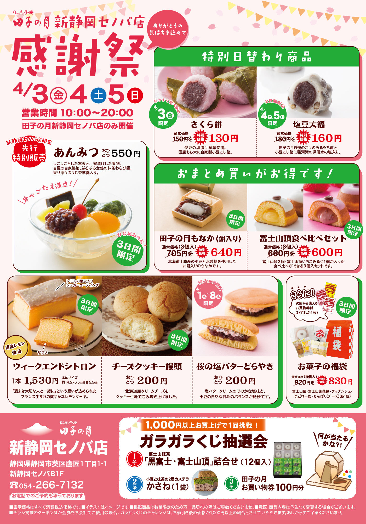 御菓子庵田子の月新静岡セノバ店感謝祭4/3金4土5日営業時間10:00〜20:00田子の月新静岡セノバ店のみ開催ありがとうの気持ちを込めて新静岡セノバ店限定先行特別販売あんみつおひとつ550円しこしことした寒天と、蜜漬けした果物、自慢の自家製餡、ふるふる食感の抹茶わらび餅、香り豊かなきな粉を添えました。食べごたえ満点！3日間限定特別日替わり商品3金限定さくら餅通常価格150円を特別価格130円伊豆の塩漬け桜葉使用。国産もち米で自家製小豆こし餡。4土・5日限定塩豆大福通常価格180円を特別価格160円田子の月自慢のこしあんもちもち生地小豆に駿河湾深層水の塩使用。おまとめ買いがお得です！3日間限定田子の月もなか（餅入り）通常価格（3個入）705円を特別価格640円北海道十勝産の小豆と砂糖を使用したお餅入りのもなかです。3日間限定富士山頂食べ比べセット通常価格（3個入）660円を特別価格600円富士山頂2個・富士山頂いちご・ちょるる（1個）が入った食べ比べできる3個入セットです。3日間限定ウィークエンドシトロン1本1,530円本体サイズ約14.5×6.5×高さ5.5cm「週末は大切な人と一緒に」という想いが込められたフランス生まれの爽やかなレモンケーキ。3日間限定チーズクッキー饅頭おひとつ200円北海道産クリームチーズをクッキー生地で包み焼き上げました。桜フェア4/1〜8限定桜の塩バターどらやきおひとつ200円塩バタークリームのほのかな塩味と小豆の自然な甘みのバランスが絶妙です。さらに！次回から使えるお買物券（お1枚）付3日間限定お菓子の福袋通常価格（5個入）920円を特別価格830円富士山頂・富士山御蔵餅・フィナンシェ・きのみ・もんぱり（チーズ）（各1個）御菓子庵田子の月新静岡セノバ店静岡県静岡市葵区鷹匠1丁目1-1新静岡セノバB1F054-266-71321,000円以上お買上げで1回挑戦！ガラガラくじ抽選会1等富士山抹茶「黒富士」・富士山頂詰合せ（12個入）2等小豆と抹茶の2層カステラかさね（1袋）3等田子の月お買い物券100円分何が当たるかな？！※表示価格はすべて消費税込価格です。※イラストはイメージです。掲載商品は数量限定のため万一品切れの際はご容赦ください。※商品内容は予告なく変更する場合がございます。※チラシ掲載のクーポン券を金券を含むお会計でご使用の場合、ガラガラくじのチャレンジは、お値引き後の価格が1,000円以上の場合とさせていただきます。あらかじめご了承ください。