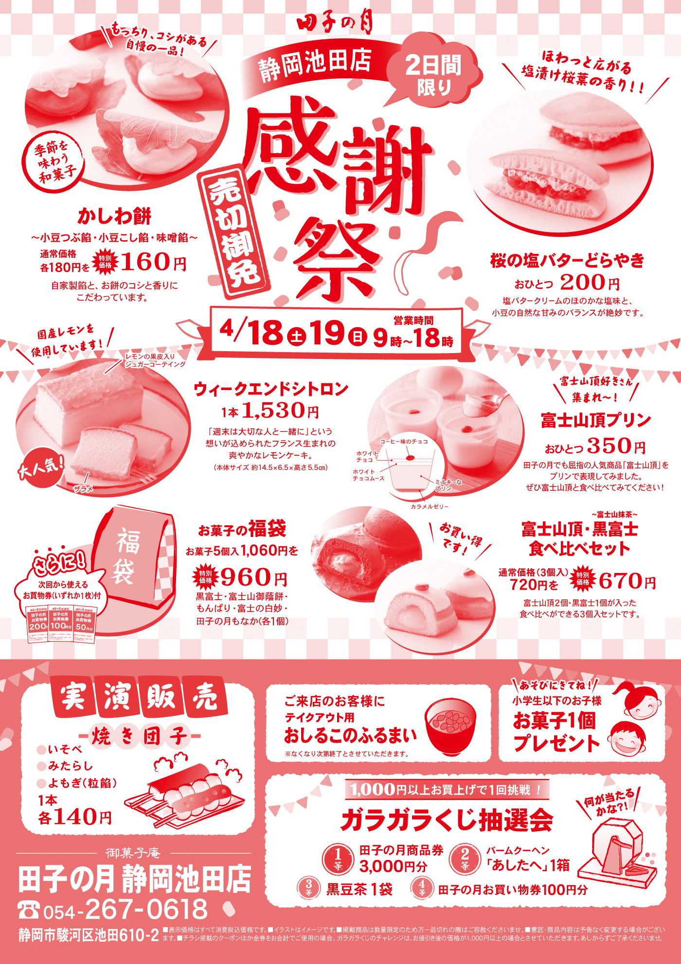 田子の月 静岡池田店 感謝祭 売切御免 2日間限り 4/18（土）19（日）9時〜18時 かしわ餅（小豆つぶ餡・小豆こし餡・味噌餡）通常価格各180円→特別価格160円 自家製餡とお餅のコシと香りにこだわっています 桜の塩バターどらやき おひとつ200円 塩バタークリームのほのかな塩味と小豆の自然な甘みのバランスが絶妙です ウィークエンドシトロン 1本1,530円（レモンの果皮入りシュガーコーティング）国産レモン使用 富士山頂プリン おひとつ350円 富士山頂・黒富士食べ比べセット 通常価格720円→特別価格670円（3個入） お菓子の福袋 お菓子5個入1,060円→特別価格960円 実演販売 焼き団子（いそべ・みたらし・よもぎ〈粒餡〉）1本各140円 ご来店のお客様におしるこのふるまい（なくなり次第終了） 小学生以下のお子様 お菓子1個プレゼント 1,000円以上お買上げで1回挑戦 ガラガラくじ抽選会 1等 田子の月商品券3,000円分 2等 バームクーヘンあしたか1箱 3等 黒豆茶1袋 4等 田子の月お買い物券100円分 静岡市駿河区池田610-2 TEL054-267-0618
