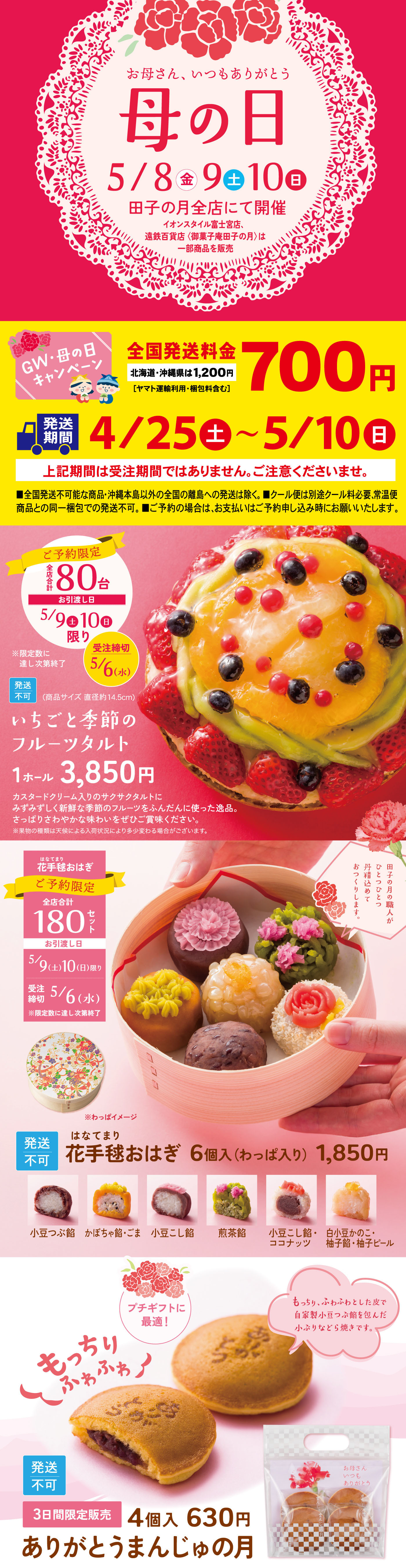 お母さん、いつもありがとう母の日5/8（金）9（土）10（日）田子の月全店にて開催※店舗によりイベント内容が異なります※数量限定（売り切れ次第終了）全国発送特別送料700円（北海道・沖縄・離島は1,200円）発送期間4/25（土）〜5/10（日）上記期間は店頭販売ではありません。ご注意ください。いちごと季節のフルーツタルト1ホール3,850円ご予約承り中5/9（土）10（日）限定お渡し受付3/6（金）〜花手毬おはぎ6個入（わっぱ入り）1,850円（発送不可）ありがとうまんじゅうの月4個入630円3日間限定販売（発送不可）