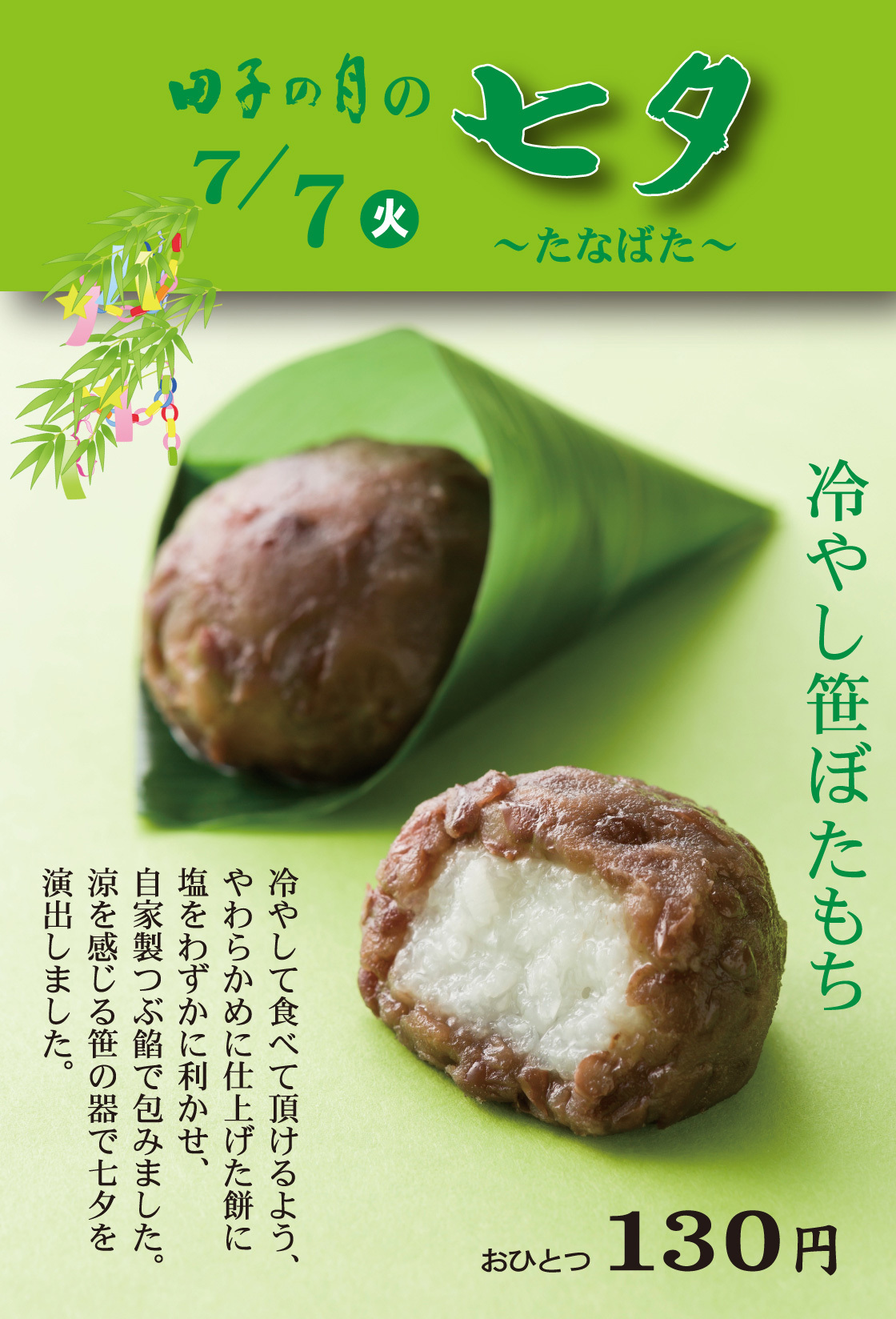 田子の月の七夕～たなばた～７月７日(火)  冷し笹ぼたもち おひとつ130円  冷して食べて頂けるよう、やわらかめに仕上げた餅に塩をわずかに利かせ、自家製つぶ餡で包みました。 涼を感じる笹の器で七夕を演出しました。