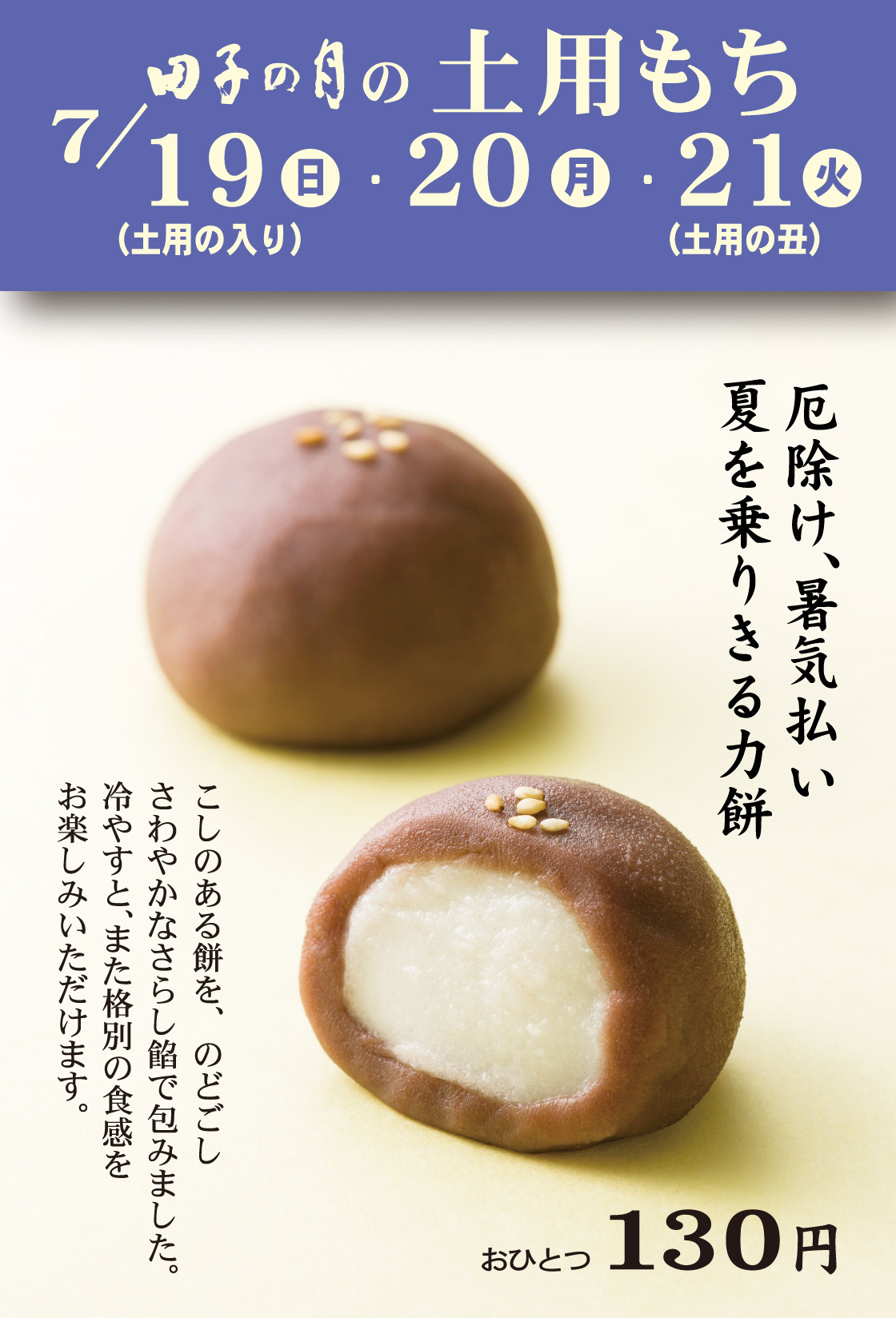 田子の月の土用もち7/19日(土用の入り)・20月・21火(土用の丑)厄除け、暑気払い夏を乗りきる力餅こしのある餅を、のどごしさわやかなさらし餡で包みました。冷やすと、また格別の食感をお楽しみいただけます。おひとつ130円