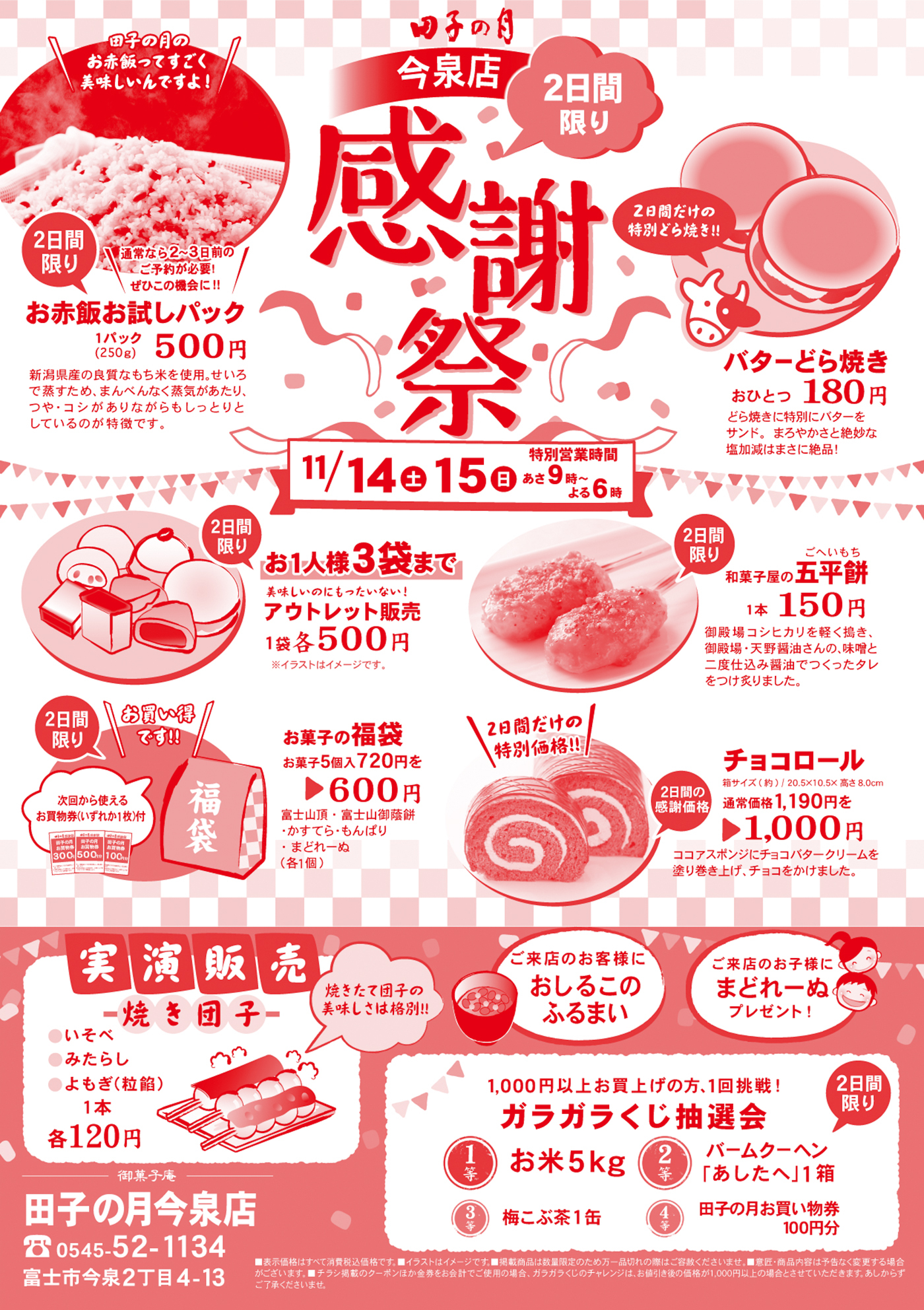 田子の月今泉店感謝祭2日間限り11/14土15日特別営業時間あさ9時～よる６時田子の月のお赤飯ってすごく美味しいんですよ！２日間限り通常なら２～３日前のご予約が必要！ぜひこの機会に！！お赤飯お試しパック１パック（250g）500円新潟県産の良質なもち米を使用。せいろで蒸すため、まんべんなく蒸気があたり、つや・コシがありながらもしっとりとしているのが特徴です。２日間だけの特別どら焼き！！バターどら焼きおひとつ180円どら焼きに特別にバターをサンド。まろやかさと絶妙な塩加減はまさに絶品！2日間限りお1人様3袋まで美味しいのにもったいない！アウトレット販売1袋各500円※イラストはイメージです。2日間限り和菓子屋の五平餅1本150円御殿場コシヒカリを軽く搗き、御殿場・天野醤油さんの、味噌と二度仕込み醤油でつくったタレをつけ炙りました。2日間限りお買い得です！！次回から使えるお買物券（いずれか1枚）付御菓子の福袋お菓子5個入720円を▶600円富士山頂・富士山御蔭餅・かすてら・もんぱり・まどれーぬ（各１個）２日間だけの特別価格！！２日間の感謝価格チョコロール箱サイズ（約）／20.5×10.5×高さ8.0cm通常価格1,190円を1,000円ココアスポンジにチョコバタークリームを塗り巻き上げ、チョコをかけました。実演販売焼き団子焼きたて団子の美味しさは格別！！〇いそべ〇みたらし〇よもぎ（粒餡）1本各120円ご来店のお客様におしるこのふるまいご来店のお子様にまどれーぬプレゼント！1,000円以上お買上げの方、1回挑戦！ガラガラくじ抽選会1等お米５Kg2等バームクーヘン「あしたへ」1箱3等梅こぶ茶１缶４等田子の月お買い物券100円分御菓子庵田子の月今泉店☎0545-52-1134富士市今泉2丁目4-13■表示価格はすべて消費税込価格です。■イラストはイメージです。■掲載商品は数量限定のため万一品切れの際はご容赦くださいませ。■意匠・商品内容は予告なく変更する場合がございます。■チラシ掲載のクーポンほか金券をお会計でご使用の場合、ガラガラくじのチャレンジは、お値引き後の価格が1,000円以上の場合とさせていただきます。あしからずご了承くださいませ。
