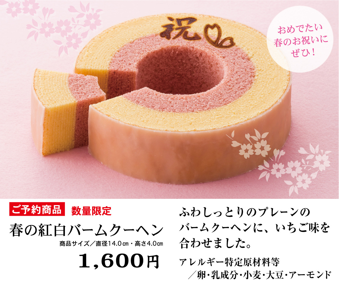 おめでたい春のお祝いにぜひ！ご予約商品数量限定春の紅白バームクーヘン商品サイズ／直径14.0cm・高さ4.0cm1,600円ふわしっとりのプレーンのバームクーヘンに、いちご味を合わせました。アレルギー特定原材料等／卵・乳成分・小麦・大豆・アーモンド