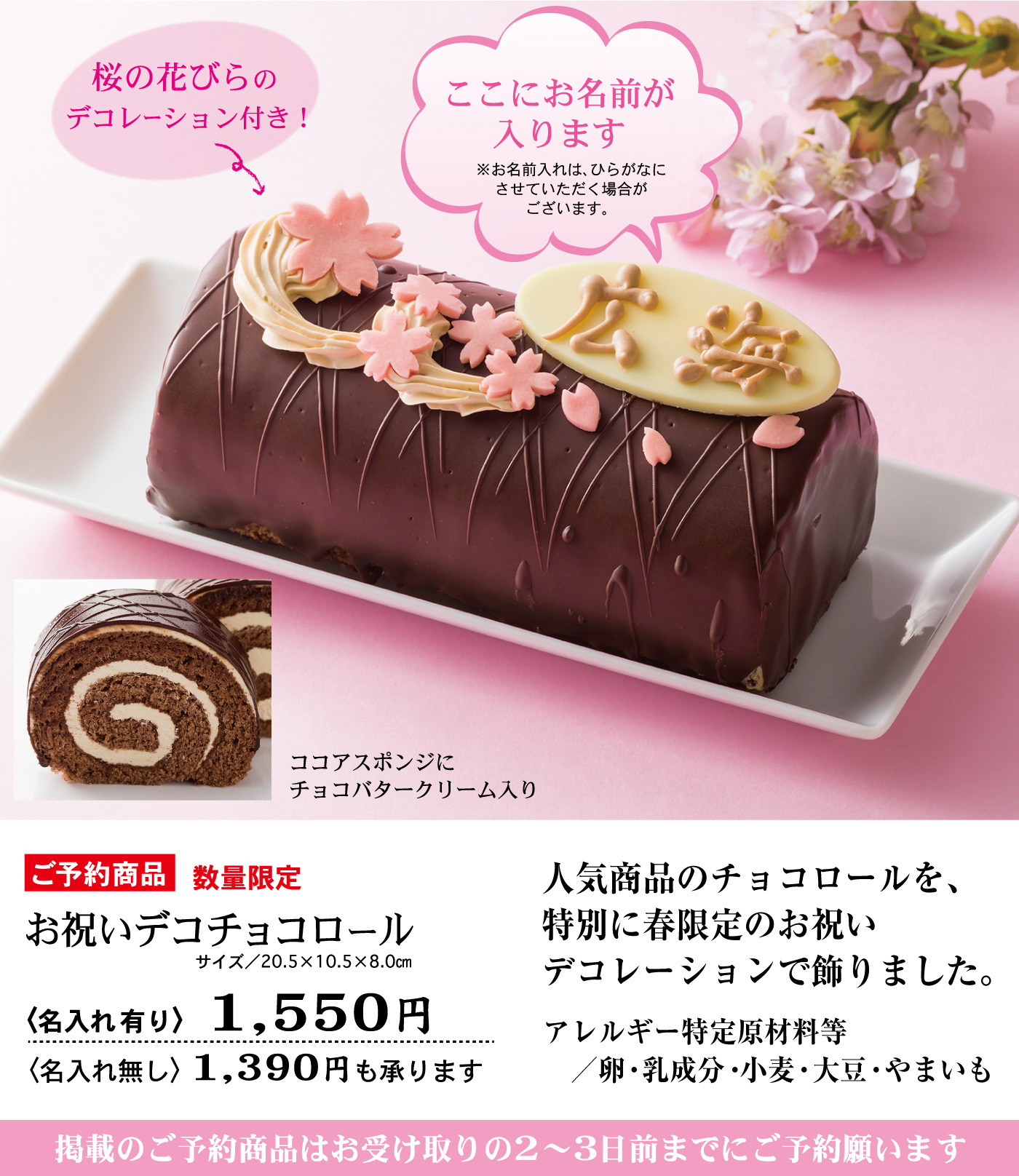 桜の花びらのデコレーション付き！ここにお名前が入ります※お名前入れは、ひらがなにさせていただく場合がございます。ココアスポンジにチョコバタークリーム入りご予約商品数量限定お祝いデコチョコロールサイズ／20.5×10.5×8.0cm<名入れ有り>1,550円<名入れ無し>1,390円も承ります人気商品のチョコロールを、特別に春限定のお祝いデコレーションで飾りました。アレルギー特定原材料等／卵・乳成分・小麦・大豆・やまいも掲載のご予約商品はお受け取りの２～３日前までにご予約願います
