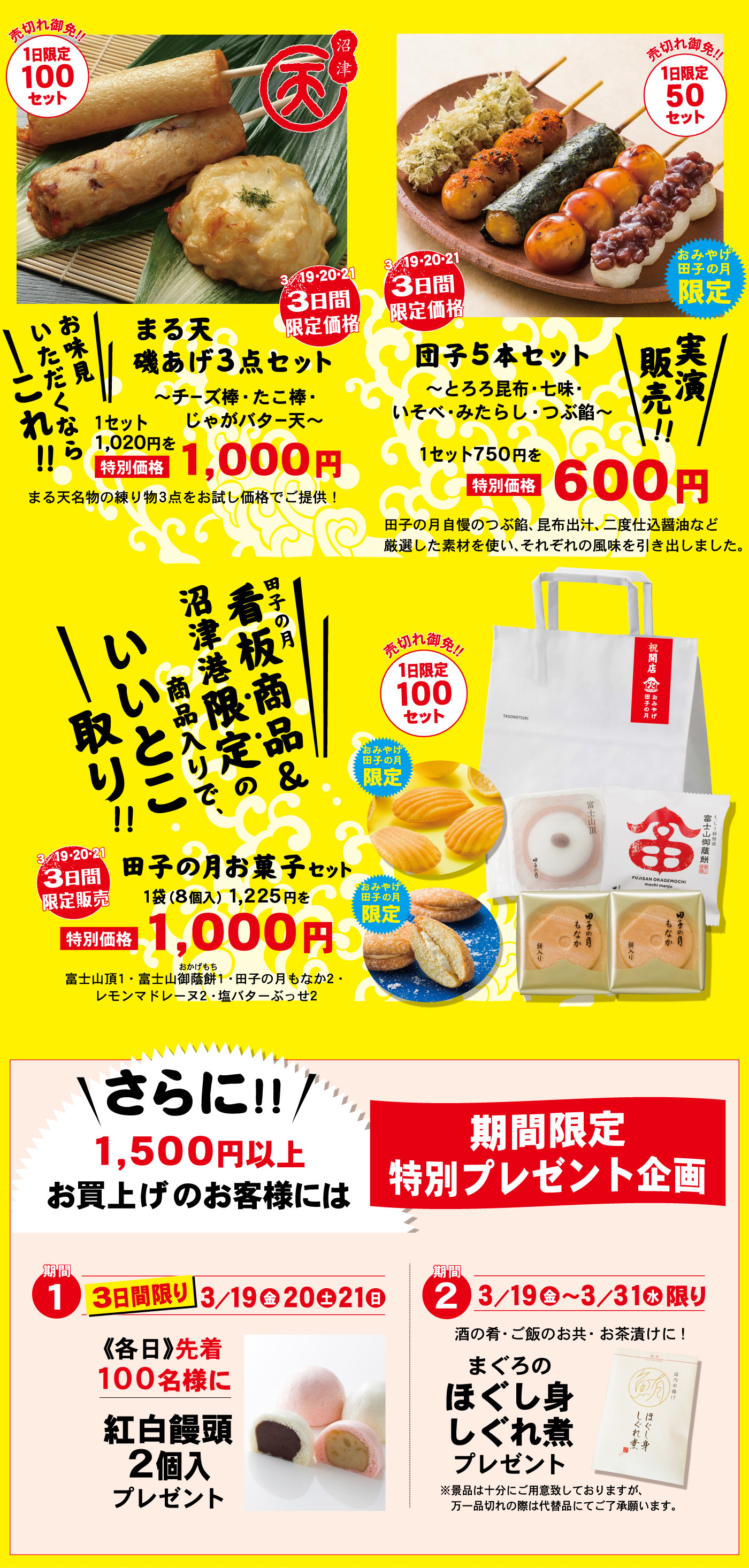 売切れ御免！！1日限定100セット沼津3/19・20・213日間限定価格売切れ御免！！1日限定50セットおみやげ田子の月限定3/19・20・213日間限定価格団子5本セット～とろろ昆布・七味・いそべ・みたらし・つぶ餡～実演販売！！1セット750円を特別価格600円田子の月自慢のつぶ餡、昆布出汁、二度仕込醤油など厳選した素材を使い、それぞれの風味を引き出しました。まる天磯あげ3点セット～チーズ棒・たこ棒・じゃがバター天～1セット1,020円を特別価格1,000円お味見いただくならこれ！！まる天名物の練り物3点をお試し価格でご提供！田子の月看板商品＆沼津港限定の商品入りで、いいとこ取り！！売切れ御免！！1日限定100セットおみやげ田子の月限定3/19・20・213日間限定販売田子の月お菓子セット1袋(８個入)1,225円を特別価格1,000円富士山頂1・富士山御蔭餅おかげもち1・田子の月もなか2・レモンマドレーヌ2・塩バターぶっせ2おみやげ田子の月限定さらに！！1,500円以上お買上げのお客様には期間限定特別プレゼント企画期間１3日間限り3/19金20土21日《各日》先着100名様に紅白饅頭2個入プレゼント期間２3/19金～3/31水限り酒の肴・ご飯のお共・お茶漬けに！まぐろのほぐし身しぐれ煮プレゼント※景品は十分にご用意しておりますが、万一品切れの際は代替品にてご了承願います。