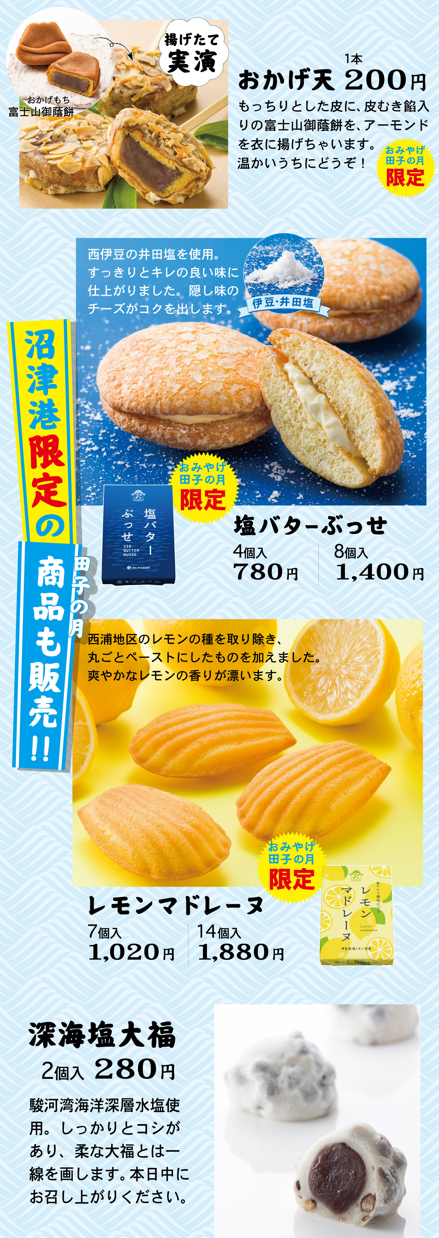 揚げたて実演おかげもち富士山御蔭餅おかげ天1本200円もっちりとした皮に、皮むき餡入りの富士山御蔭餅を、アーモンドを衣に揚げちゃいます。温かいうちにどうぞ！おみやげ田子の月限定西伊豆の井田塩を使用。すっきりとキレの良い味に仕上がりました。隠し味のチーズがコクを出します。伊豆・井田塩おみやげ田子の月限定塩バターぶっせ4個入780円8個入1,400円沼津港限定の田子の月商品も販売！！西浦地区のレモンの種を取り除き、丸ごとペーストにしたものを加えました。爽やかなレモンの香りが漂います。おみやげ田子の月限定レモンマドレーヌ7個入1,020円14個入1,880円深海塩大福2個入280円駿河湾海洋深層水塩使用。しっかりとコシがあり、柔な大福とは一線を画します。本日中にお召し上がりください。
