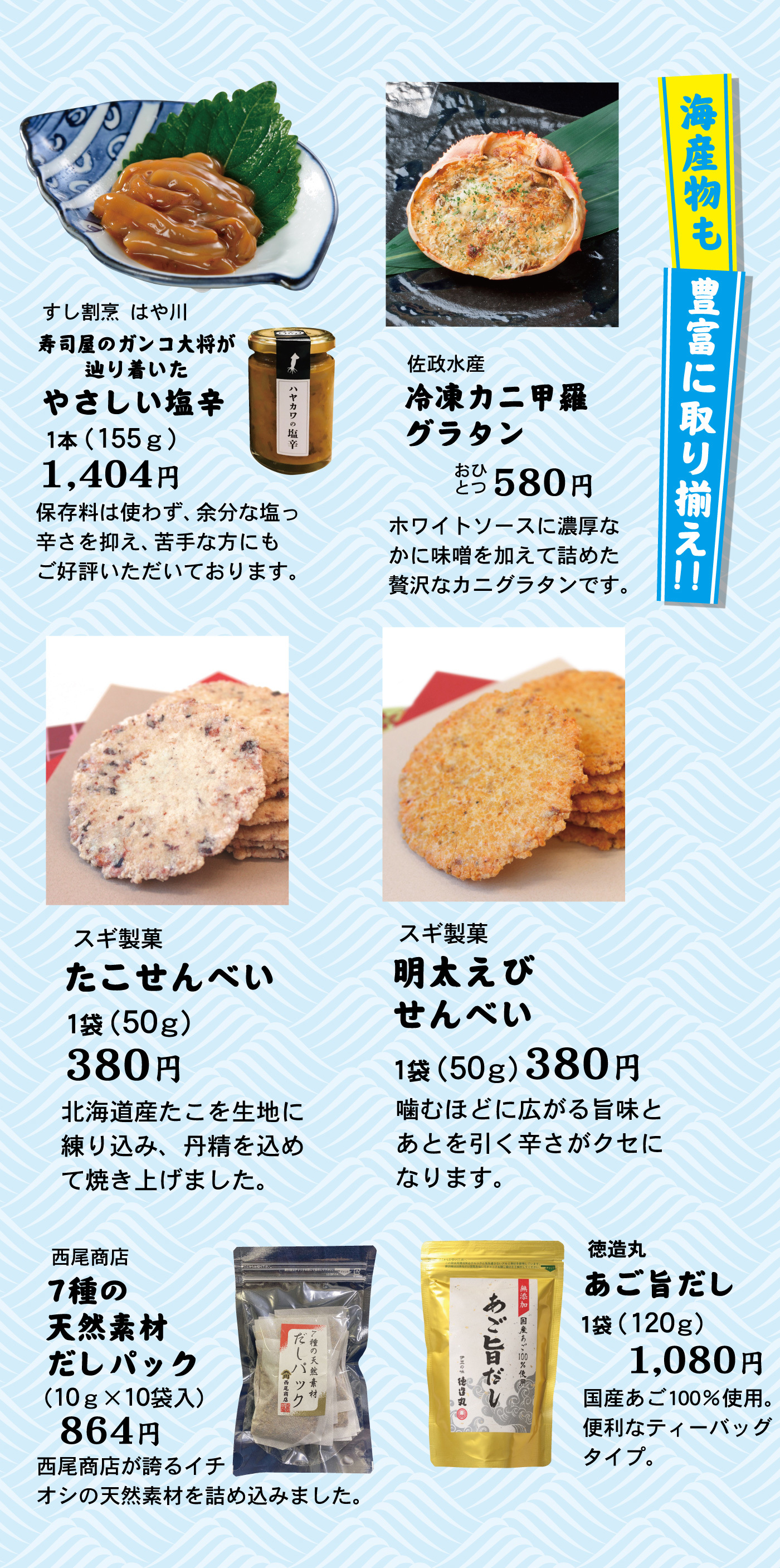 海産物も豊富に取り揃え！！すし割烹はや川寿司屋のガンコ大将が辿り着いたやさしい塩辛1本(155g)1,404円保存料は使わず、余分な塩っ辛さを抑え、苦手な方にもご好評いただいております。佐政水産冷凍カニ甲羅グラタンおひとつ580円ホワイトソースに濃厚なかに味噌を加えて詰めた贅沢なカニグラタンです。スギ製菓たこせんべい1袋(50g)380円北海道産たこを生地に練り込み、丹精を込めて焼き上げました。スギ製菓明太えびせんべい1袋(50g)380円噛むほどに広がる旨味とあとを引く辛さがクセになります。西尾商店7種の天然素材だしパック(10g×10袋入)864円西尾商店が誇るイチオシの天然素材を詰め込みました。徳造丸あご旨だし1袋(120g)1,080円国産あご100％使用。便利なティーバッグタイプ。