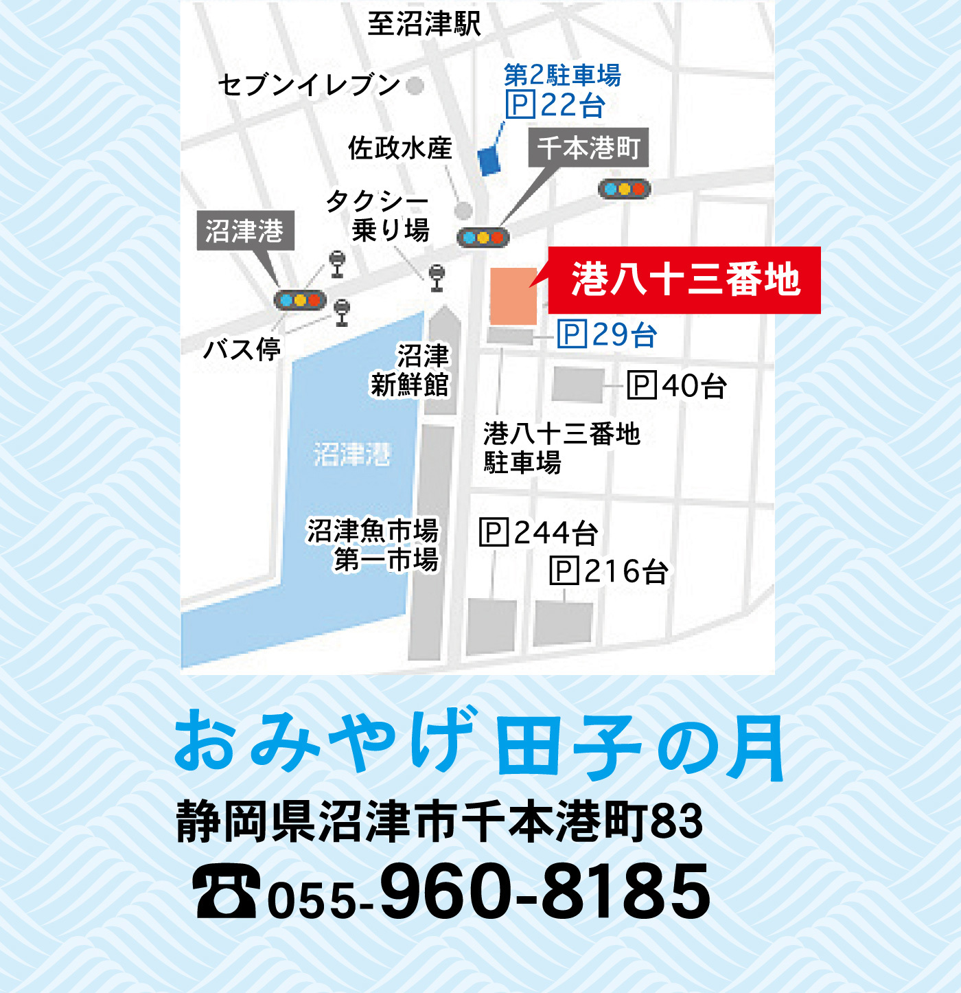 至沼津駅セブンイレブン佐政水産第２駐車場P22台千本港町沼津港タクシー乗り場港八十三番地P29台P40台バス停沼津新鮮館港八十三番地駐車場沼津港沼津魚市場第一市場P244台P216台おみやげ田子の月静岡県沼津市千本港町83☏055-960-8185
