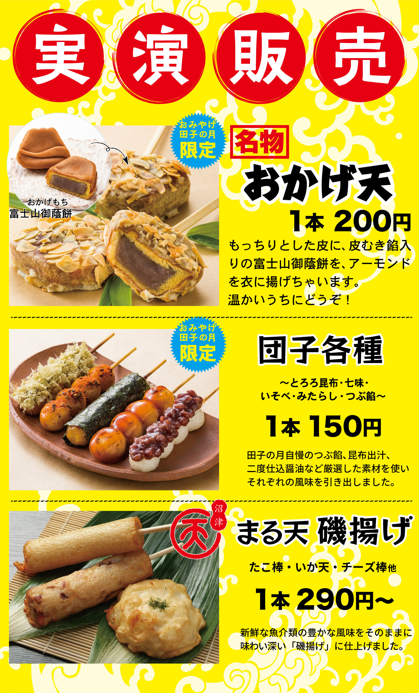 実演販売富士山御蔭餅おかげもちおみやげ田子の月名物おかげ天1本200円もっちりとした皮に、皮むき餡入りの富士山御蔭餅を、アーモンドを衣に揚げちゃいます。温かいうちにどうぞ！おみやげ田子の月限定団子各種～とろろ昆布・七味・いそべ・みたらし・つぶ餡～1本150円田子の月自慢のつぶ餡、昆布出汁、二度仕込醤油など厳選した素材を使いそれぞれの風味を引き出しました。沼津まる天磯揚げたこ棒・いか天・チーズ棒他1本290円～新鮮な魚介類の豊かな風味をそのままに味わい深い「磯揚げ」に仕上げました。