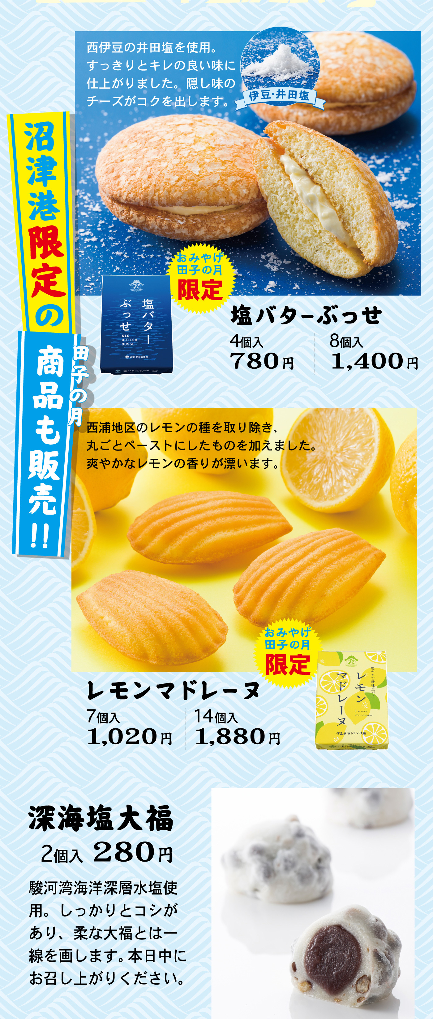 西伊豆の井田塩を使用。すっきりとキレの良い味に仕上がりました。隠し味のチーズがコクを出します。伊豆・井田塩沼津港限定の田子の月商品も販売！！おみやげ田子の月限定塩バターぶっせ4個入780円8個入1,400円西浦地区のレモンの種を取り除き、丸ごとペーストにしたものを加えました。爽やかなレモンの香りが漂います。おみやげ田子の月限定レモンマドレーヌ7個入1,020円14個入1,880円深海塩大福2個入280円駿河湾海洋深層水塩使用。しっかりとコシがあり、柔な大福とは一線を画します。本日中にお召し上がりください。