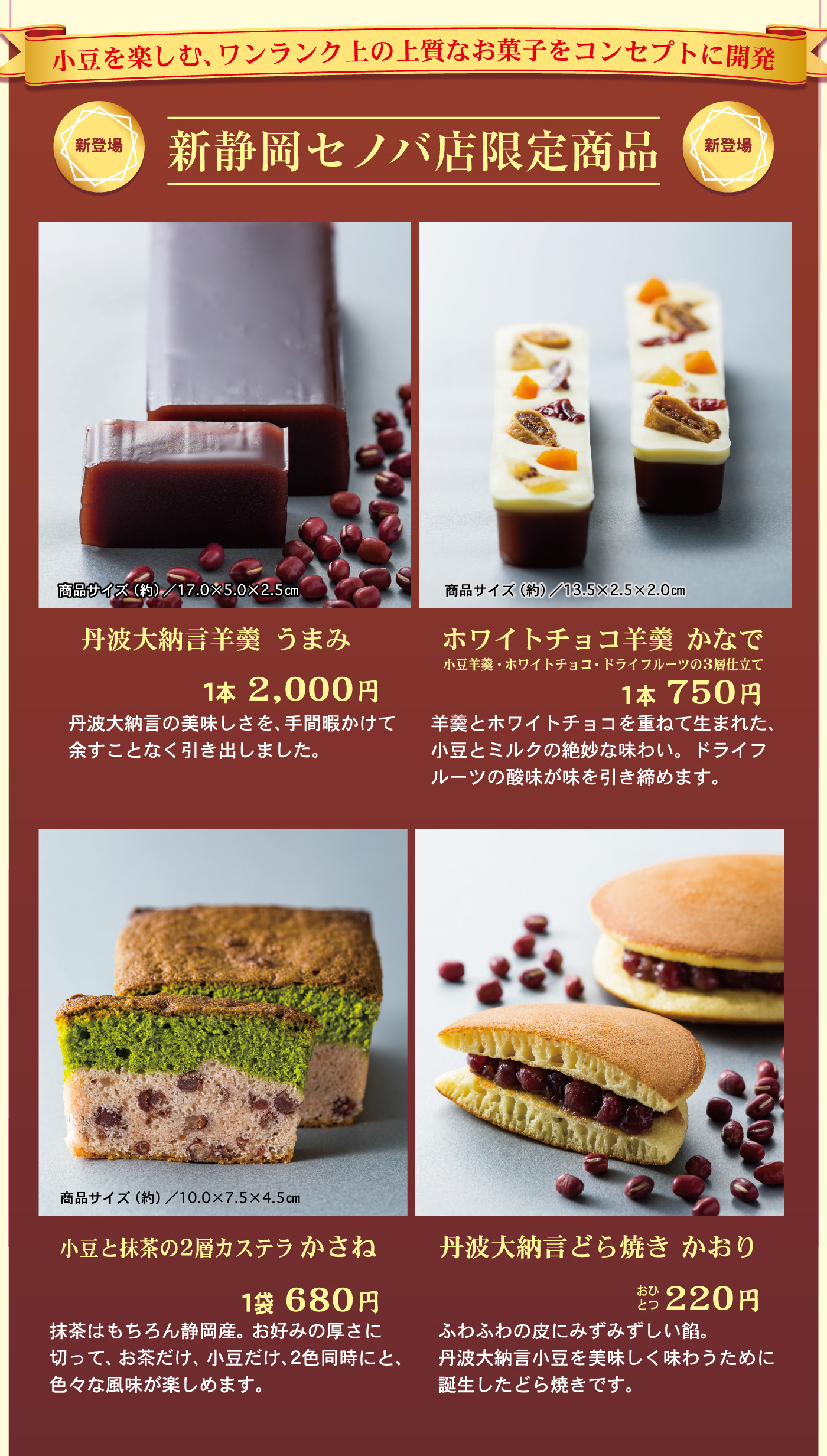 小豆を楽しむ、ワンランク上の上質なお菓子をコンセプトに開発新登場新静岡セノバ店限定商品新登場商品サイズ(約)／17.0×5.0×2.5cm商品サイズ(約)／13.5×2.5×2.0cm丹波大納言羊羹うまみ1本2,000円丹波大納言の美味しさを、手間暇かけて余すことなく引き出しました。ホワイトチョコ羊羹かなで小豆羊羹・ホワイトチョコ・ドライフルーツの3層仕立て1本750円羊羹とホワイトチョコを重ねて生まれた、小豆とミルクの絶妙な味わい。ドライフルーツの酸味が味を引き締めます。商品サイズ(約)／10.0×7.5×4.5cm小豆と抹茶の2層カステラかさね1袋680円抹茶はもちろん静岡産。お好みの厚さに切って、お茶だけ、小豆だけ、2色同時にと、色々な風味が楽しめます。丹波大納言どら焼きかおりおひとつ220円ふわふわの皮にみずみずしい餡。丹波大納言小豆を美味しく味わうために誕生したどら焼きです。