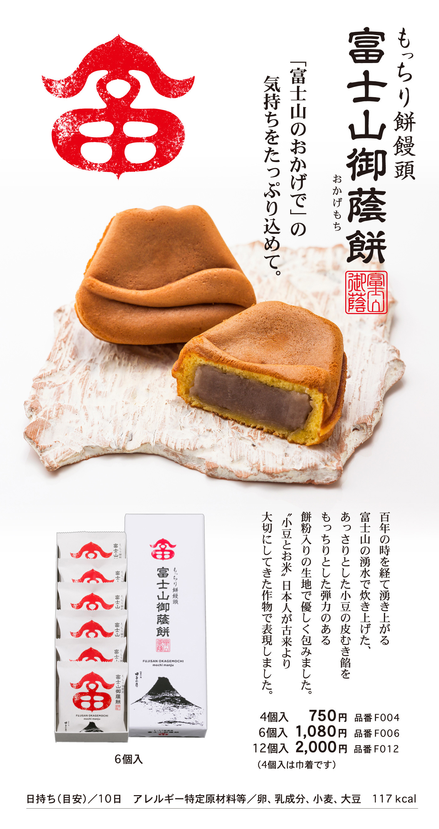 もっちり餅饅頭富士山御蔭(おかげ)餅(もち)「富士山のおかげで」の気持ちをたっぷり込めて。百年の時を経て湧き上がる富士山の湧水で炊き上げた、あっさりとした小豆の皮むき餡をもっちりとした弾力のある餅個入りの生地で優しく包みました。“小豆とお米”日本人が古来より大切にしてきた作物で表現しました。6個入4個入750円品番F0046個入1,080円品番F00612個入2,000円品番F012（4個入は巾着です）日持ち（目安）/10日アレルギー特定原材料等/卵、乳成分、小麦、大豆117kcal