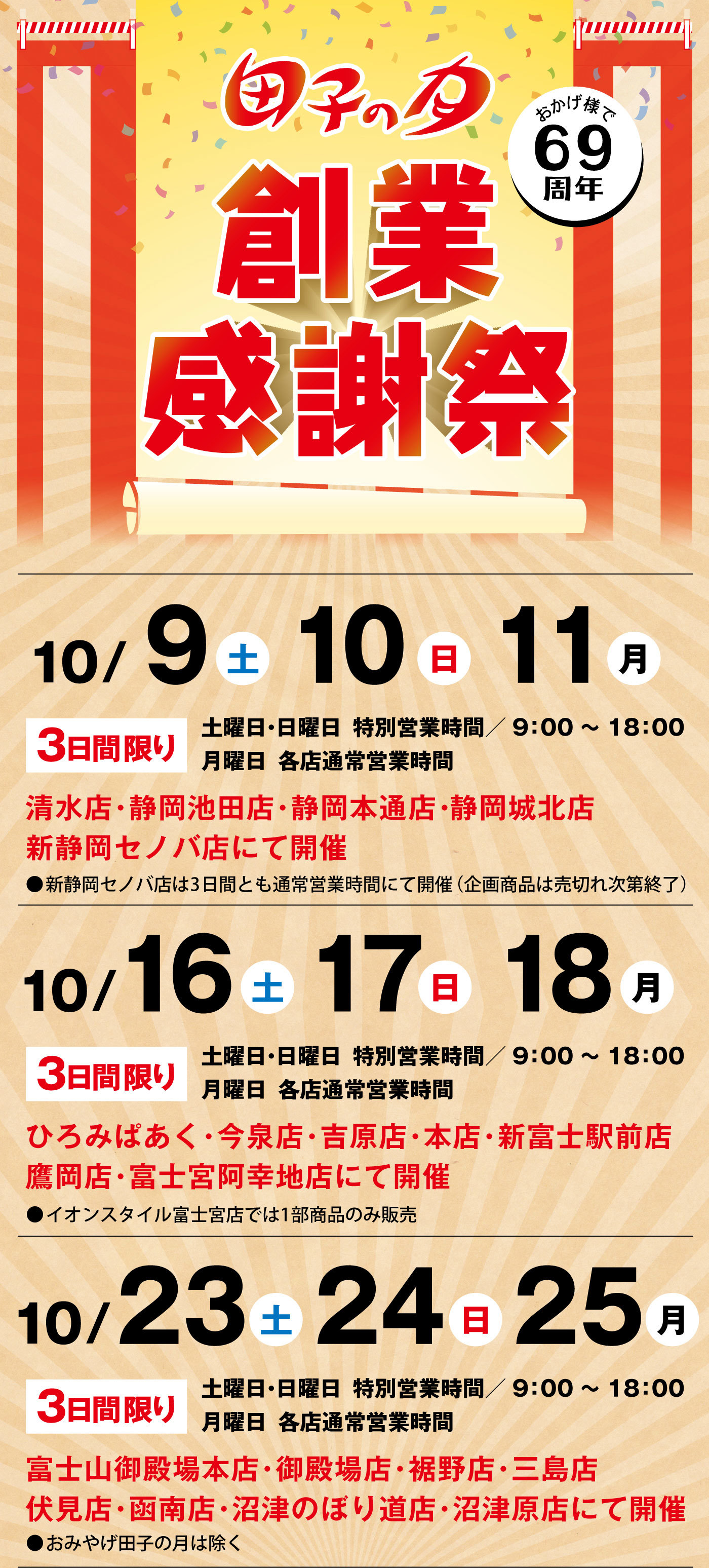 おかげ様で69周年田子の月創業感謝祭10/9土10日11月3日間限り土曜日・日曜日特別営業時間/9：00～18：00月曜日各店通常営業時間清水店・静岡池田店・静岡本通店・静岡城北店新静岡セノバ店にて開催●新静岡セノバ店は3日間とも通常営業時間にて開催(企画商品は売切れ次第終了)10/16土17日18月3日間限り土曜日・日曜日特別営業時間/9：00～18：00月曜日各店通常営業時間ひろみぱあく・今泉店・吉原店・本店・新富士駅前店鷹岡店・富士宮阿幸地店にて開催●イオンスタイル富士宮店では1部商品のみ販売10/23土24日25月3日間限り土曜日・日曜日特別営業時間/9：00～18：00月曜日各店通常営業時間富士山御殿場本店・御殿場店・裾野店・三島店・伏見店・函南店・沼津のぼり道店・沼津原店にて開催●おみやげ田子の月は除く