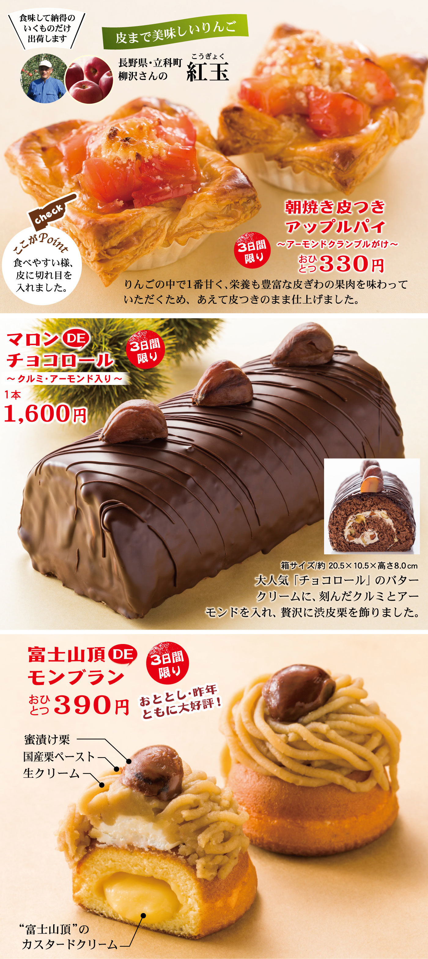 3日間限り朝焼き皮つきアップルパイ～アーモンドクランブルがけ～おひとつ330円りんごの中で1番甘く、栄養も豊富な皮ぎわの果肉を味わっていただくため、あえて皮つきのまま仕上げました。☞checkここがPoint食べやすい様、皮に切れ目を入れました。皮まで美味しいりんご長野県・立科町柳沢さんの紅玉こうぎょく＼食味して納得のいくものだけ出荷します／3日間限りマロンDEチョコロール～クルミ・アーモンド入り～1本1,600円箱サイズ/約20.5×10.5×高さ8.0cm大人気「チョコロール」のバタークリームに、刻んだクルミとアーモンドを入れ、贅沢に渋皮栗を飾りました。3日間限り富士山頂DEモンブランおひとつ390円おととし・昨年ともに大好評！蜜漬け栗国産栗ペースト生クリーム“富士山頂”のカスタードクリーム