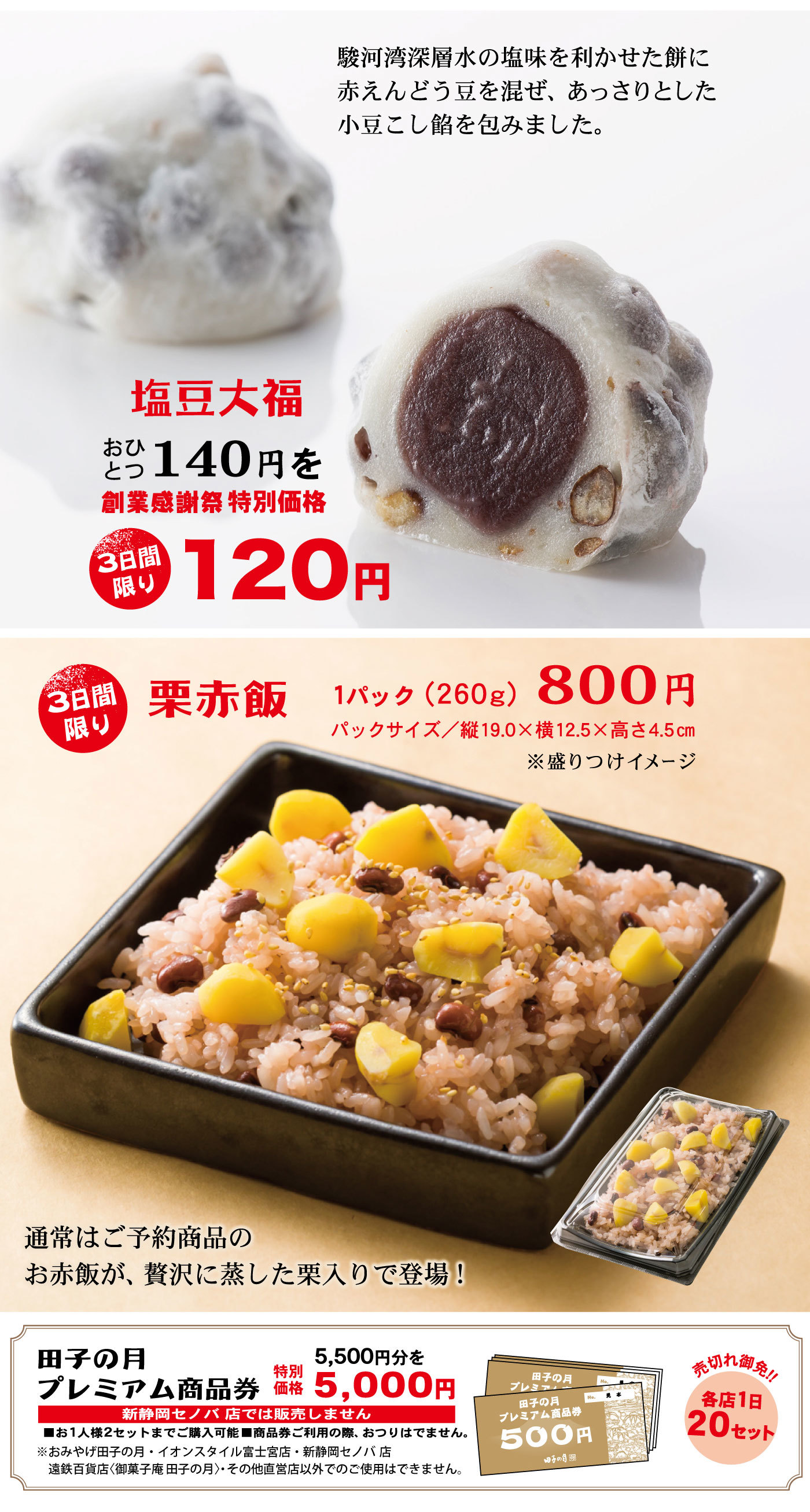 塩豆大福おひとつ140円を3日間限り創業感謝祭特別価格120円3日間限り栗赤飯1パック(260g)800円パックサイズ/縦19.0×横12.5×高さ4.5cm※盛りつけイメージ通常はご予約商品のお赤飯が、贅沢に蒸した栗入りで登場！田子の月プレミアム商品券5,500円分を特別価格5,000円売切れ御免‼各店1日20セット新静岡セノバ店では販売しません■お1人様2セットまでご購入可能■商品券ご利用の先、おつりはでません。※おみやげ田子の月・イオンスタイル富士宮店・新静岡セノバ店遠鉄百貨店〈御菓子庵田子の月〉・その他直営店以外でのご使用はできません。