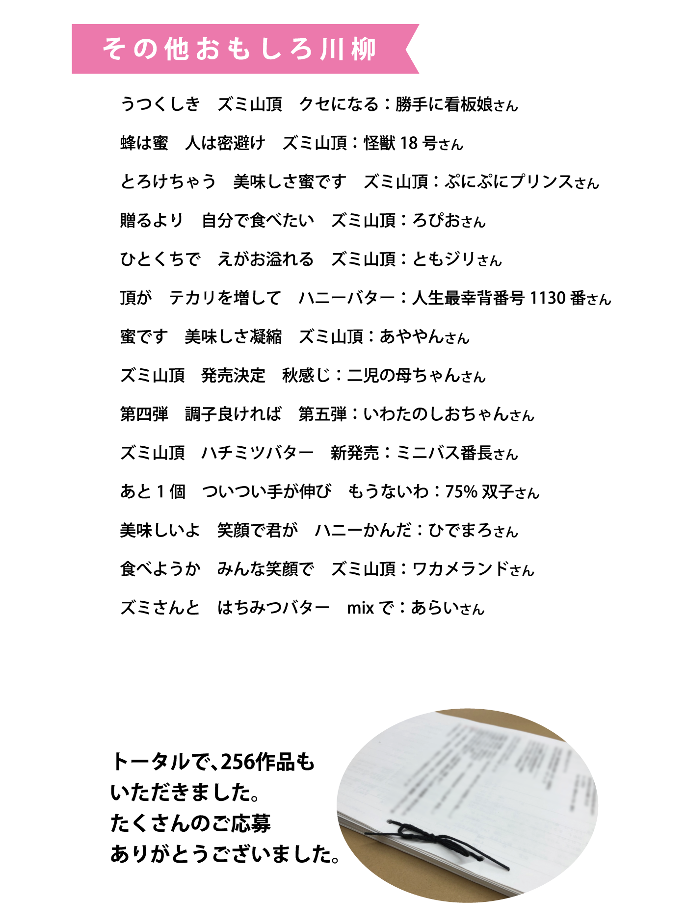 その他おもしろ川柳・うつくしきズミ山頂クセになる（ラジオネーム：勝手に看板娘さん）・蜂は蜜人は蜜避けズミ山頂（ラジオネーム：怪獣18号さん）・とろけちゃう美味しさ蜜ですズミ山頂（ラジオネーム：ぷにぷにプリンスさん）・贈るより自分で食べたいズミ山頂（ラジオネーム：ろぴおさん）・ひとくちでえがお溢れるズミ山頂（ラジオネーム：ともジリさん）・頂がテカリを増してハニーバター（ラジオネーム：人生最幸背番号1130番さん）・蜜です美味しさ凝縮ズミ山頂（ラジオネーム：あややんさん）・ズミ山頂発売決定秋感じ（ラジオネーム：二児の母ちゃんさん）・第四弾調子よければ第五弾（ラジオネーム：いわたのしおちゃんさん）・ズミ山頂ハチミツバター新発売（ラジオネーム：ミニバス番長さん）・あと１個ついつい手が伸びもうないわ（ラジオネーム：75％双子さん）美味しいよ笑顔で君がハニーかんだ（ラジオネーム：ひでまろさん）・食べようかみんな笑顔でズミ山頂（ラジオネーム：ワカメランドさん）ズミさんとはちみつバターmixで（ラジオネーム：あらいさん）トータルで、256作品もいただきました。たくさんのご応募ありがとうございました。