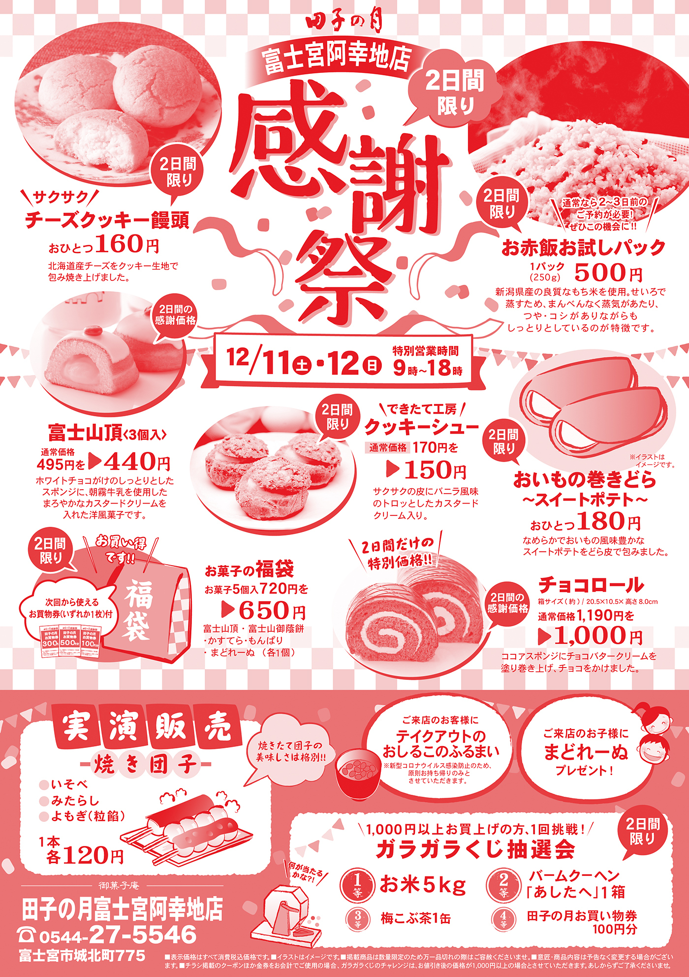 田子の月富士宮阿幸地店2日限りサクサクチーズクッキー饅頭おひとつ160円北海道チーズをクッキー生地で包み焼き上げました。通常なら2~3日前のご予約が必要！ぜひこの機会に！お赤飯お試しパック新潟県産の良質なもち米を使用。せいろで蒸すため、まんべんなく蒸気があたり、つや・コシがありながらもしっとりとしているのが特徴です。12/11土12日営業時間9時〜18時2日間の感謝価格富士山頂(3個入)通常価格495円→440円ホワイトチョコがけのしっとりとしたスポンジに、朝霧牛乳を使用したまろやかなカスタードクリームを入れた洋菓子です。できたて工房クッキーシュー通常価格170円を150円サクサクの皮にバニラ風味のトロっとしたカスタードクリーム入り。おいもの巻きどら〜スイートポテト〜おひとつ180円なめらかでおいもの風味豊かなスイートポテトをどら皮で包みました。お買い得です！次回から使えるお買物券(いずれか1枚)付お菓子の福袋お菓子5個入720円を650円金券(いずか1枚)が入ったお得なお菓子の福袋！富士山頂・富士山御蔭餅・かすてら・もんぱり・まどれーぬ(各1個)2日間の特別価格！チョコロール箱サイズ(約)/20.5×10.5×高さ8.0cm通常価格1,190円を1,000円ココアスポンジにチョコバタークリームを塗り上げ、チョコをかけました。実演販売焼き団子いそべみたらしよもぎ(粒餡)1本1各120円焼きたて団子の美味しさは格別！ご来店のお客様にテイクアウトのおしるこのふるまい※新型コロナウイルス感染防止のため、原則お持ち帰りのみとさせていただきます。※無くなり次第終了とさせていただきます。ご来店のお子様にまどれーぬプレゼント！1,000円以上お買い上げの方、1回挑戦！ガラガラくじ抽選会1等お米5kg2等バームクーヘン(あしたへ)1箱3等梅こぶ茶1缶4等田子の月お買い物券100円分御菓子庵田子の月富士宮阿幸地店0544-27-5546富士宮市城北町775■表示価格はすべて消費税込価格です。■イラストはイメージです。■掲載商品は数量い限定のため万一品切れの際はご容赦ください。■意匠・商品内容は予告なく変更する場合がございます。■チラシ掲載のクーポンほか金券をお会計でご使用の場合、ガラガラくじのチャレンジは、お値引き後の価格が1,000円以上の場合とさせていただきます。あしからずご了承くださいませ。