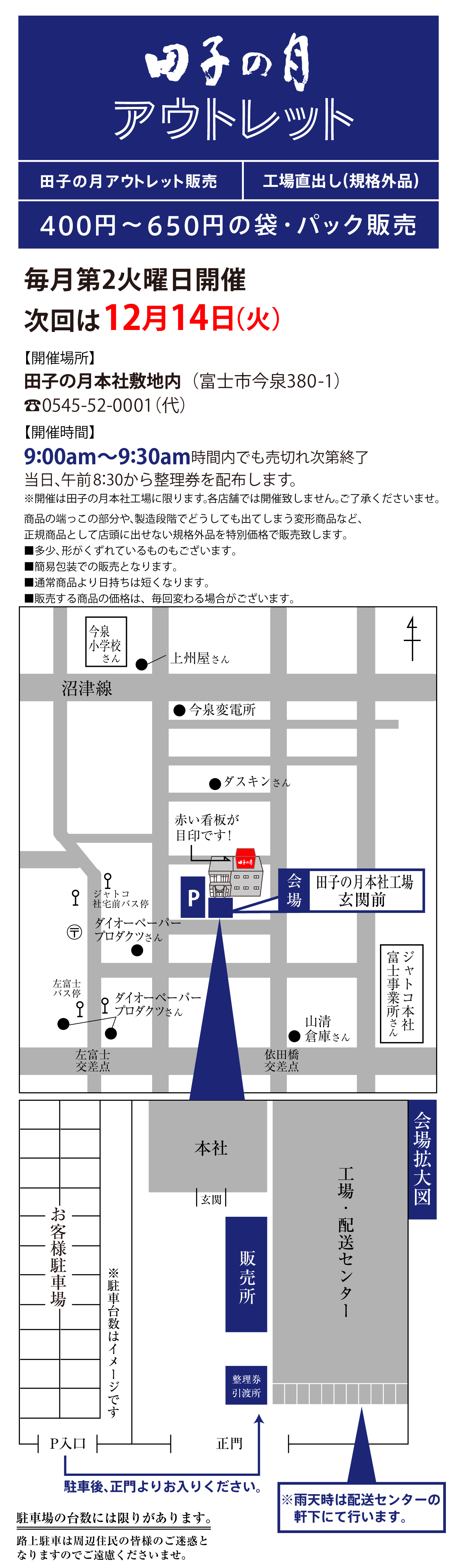 田子の月アウトレット販売工場直出し(規格外品)400円～650円の袋・パック販売毎月第2火曜日開催次回は12月14日(火)【開催場所】田子の月本社敷地内(富士市今泉380-1)☏0545-52-0001(代)【開催時間】9:00am～9:30am時間内でも売切れ次第終了当日、午前8:30から整理券を配布します。※開催は田子の月本社工場に限ります。各店舗では開催致しません。ご了承くださいませ。商品の端っこの部分や、製造段階でどうしても出てしまう変形商品など、正規商品として店頭に出せない規格外品を特別価格で販売致します。■多少、形がくずれているものもございます。■簡易包装での販売となります。■通常商品より日持ちは短くなります。■販売する商品の価格は、毎回変わる場合がございます。今泉小学校さん●上州屋さん沼津線●今泉変電所●ダスキンさんジャトコ社宅前バス停〶●ダイオーペーパープロダクツさんP会場田子の月本社工場玄関前左富士バス停●●ダイオーペーパープロダクツさん左富士交差点依田橋交差点●山清倉庫さんジャトコ本社富士事業所さんお客様駐車場※駐車台数はイメージですP入口駐車後、正門よりお入りください。正門整理券引渡所販売所玄関本社工場・配送センター※雨天時は配送センターの軒下にて行います。会場拡大図駐車場の台数には限りがあります。路上駐車は周辺住民の皆様のご迷惑となりますのでご遠慮くださいませ。
