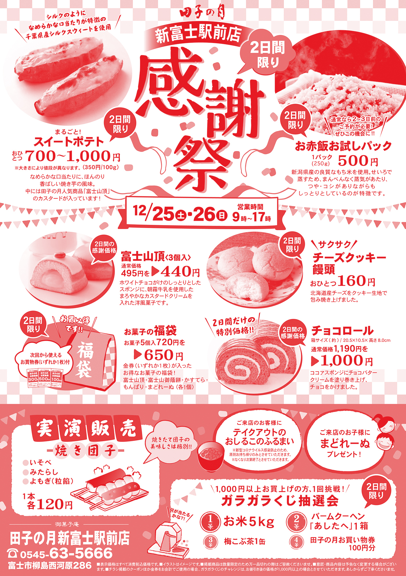 田子の月新富士駅前店2日限り感謝祭シルクのようになめらかな口当たりが特徴の千葉県産シルクスイートを仕様まるごと！スイートポテトおひとつ700円〜1,000円※大きさにより値段が異なります。(350円/100g) なめらかな口当たりに、ほんのり香ばしい焼き芋の風味。中には田子の月人気商品(富士山頂)のカスタードが入っています。通常なら2~3日前のご予約が必要！ぜひこの機会に！お赤飯お試しパック新潟県産の良質なもち米を使用。せいろで蒸すため、まんべんなく蒸気があたり、つや・コシがありながらもしっとりとしているのが特徴です。12/25土26日営業時間9時〜17時2日間の感謝価格富士山頂(3個入)通常価格495円→440円ホワイトチョコがけのしっとりとしたスポンジに、朝霧牛乳を使用したまろやかなカスタードクリームを入れた洋菓子です。サクサクチーズクッキー饅頭おひとつ160円北海道チーズをクッキー生地で包み焼き上げました。お買い得です！次回から使えるお買物券(いずれか1枚)付お菓子の福袋お菓子5個入720円を650円金券(いずか1枚)が入ったお得なお菓子の福袋！富士山頂・富士山御蔭餅・かすてら・もんぱり・まどれーぬ(各1個)2日間の特別価格！チョコロール箱サイズ(約)/20.5×10.5×高さ8.0cm通常価格1,190円を1,000円ココアスポンジにチョコバタークリームを塗り上げ、チョコをかけました。実演販売焼き団子いそべみたらしよもぎ(粒餡)1本1各120円焼きたて団子の美味しさは格別！ご来店のお客様にテイクアウトのおしるこのふるまい※新型コロナウイルス感染防止のため、原則お持ち帰りのみとさせていただきます。※無くなり次第終了とさせていただきます。ご来店のお子様にまどれーぬプレゼント！1,000円以上お買い上げの方、1回挑戦！ガラガラくじ抽選会1等お米5kg2等バームクーヘン(あしたへ)1箱3等梅こぶ茶1缶4等田子の月お買い物券100円分御菓子庵田子の月新富士駅前店0545-63-5666富士市柳島西河原286■表示価格はすべて消費税込価格です。■イラストはイメージです。■掲載商品は数量い限定のため万一品切れの際はご容赦ください。■意匠・商品内容は予告なく変更する場合がございます。■チラシ掲載のクーポンほか金券をお会計でご使用の場合、ガラガラくじのチャレンジは、お値引き後の価格が1,000円以上の場合とさせていただきます。あしからずご了承くださいませ。