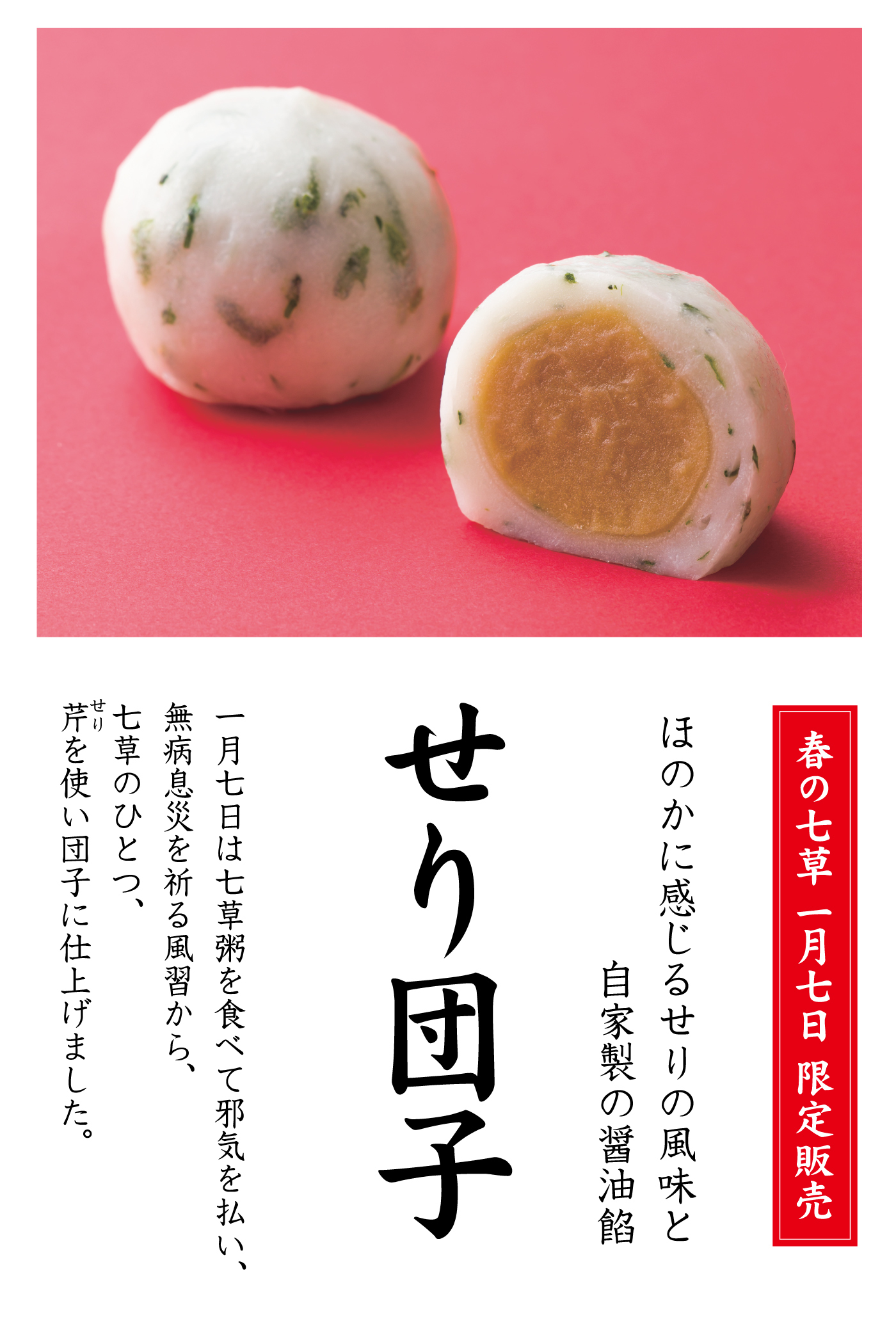 春の七草一月七日限定販売ほのかに感じるせりの風味と自家製の醤油餡せり団子一月七日は七草粥を食べて邪気を払い、無病息災を祈る風習から七草のひとつ、芹を使い団子に仕上げました。