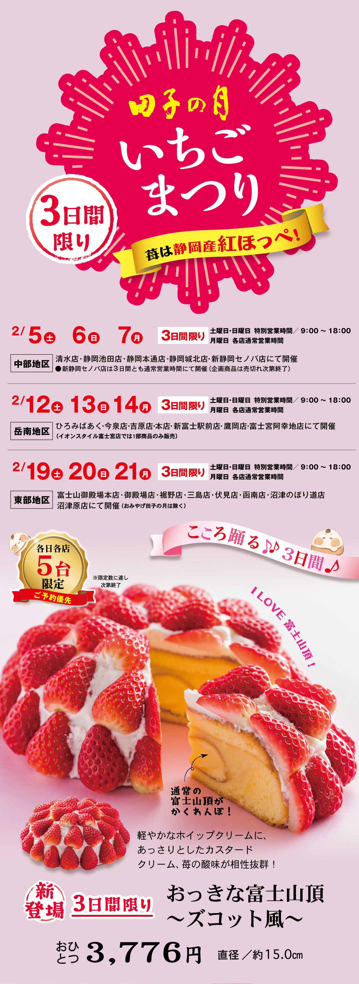 田子の月いちごまつり3日間限り苺は静岡産紅ほっぺ2/5土6日7月3日間限り土曜日・日曜日特別営業時間9:00~18:00月曜日各店通常営業時間中部地区清水店・静岡池田店・静岡本通店・静岡城北店・新静岡セノバ店にて開催●新静岡セノバ店は3日間とも通常営業時間にて開催(企画商品は売切れ次第終了)2/12土13日14月3日間限り土曜日・日曜日特別営業時間9:00~18:00月曜日各店通常営業時間岳南地区ひろみぱあく・今泉店・吉原店・本店・新富士駅前店・鷹岡店・富士宮阿幸地店にて開催(イオンスタイル富士宮では1部商品のみ販売)2/19土20日21月3日間限り土曜日・日曜日特別営業時間9:00~18:00月曜日各店通常営業時間東部地区富士山御殿場本店・御殿場店・裾野店・三島店・伏見店・函南店・沼津のぼり道店・沼津原店にて開催(おみやげ田子の月は除く)こころ踊る3日間各日各店5台限定ご予約優先※限定数に達し次第終了ILOVE富士山頂！通常の富士山頂がかくれんぼ！軽やかなホイップクリームにあっさりとしたカスタードクリーム、苺の酸味が相性抜群！新登場3日間限りおっきな富士山頂〜ズコット風〜おひとつ3,776円直径/約15.0cm