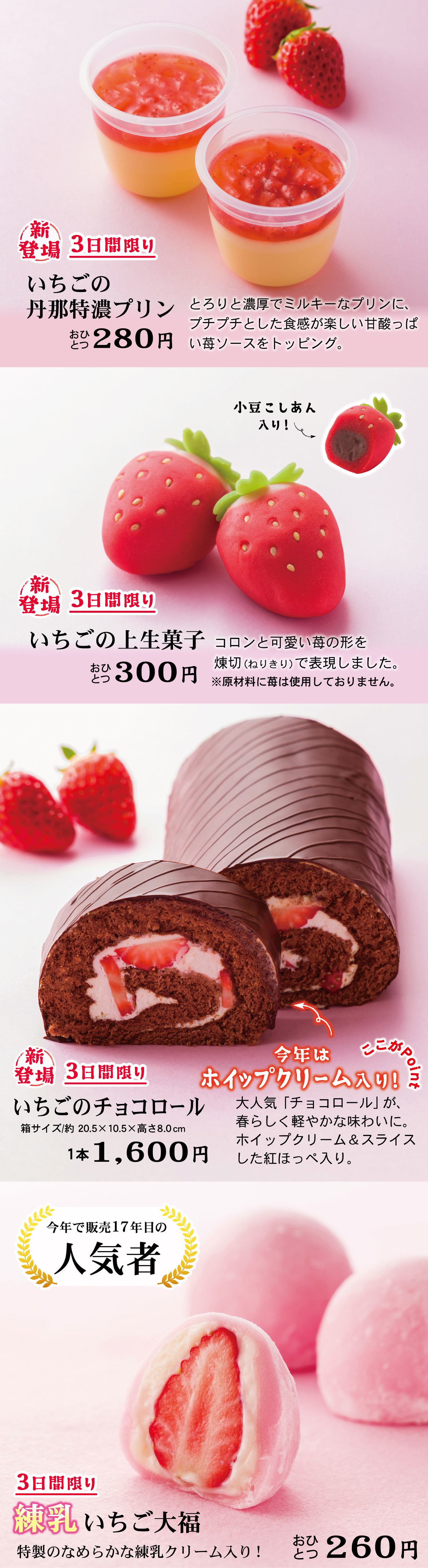 新登場3日間限りいちごの丹那特濃プリンおひとつ280円とおりと濃厚でミルキーなプリンに、プチプチとした食感が楽しい甘酸っぱい苺ソースをトッピング。新登場3日間限りいちごの上生菓子おひとつ300円コロンと可愛い苺の形を煉切(ねりきり)で表現しました。※原材料に苺は使用しておりません。新登場3日間限りいちごのチョコロール箱サイズ/約20.5×10.5×高さ8.01本1,600円今年はホイップクリーム入り！ここがPoint大人気「チョコロール」が、春らしく軽やかな味わいに。ホイップクリーム&スライスした紅ほっぺ入り。今年で販売17年目の人気者新登場3日間限り練乳いちご大福特性なめらなか練乳クリーム入り！おひとつ260円
