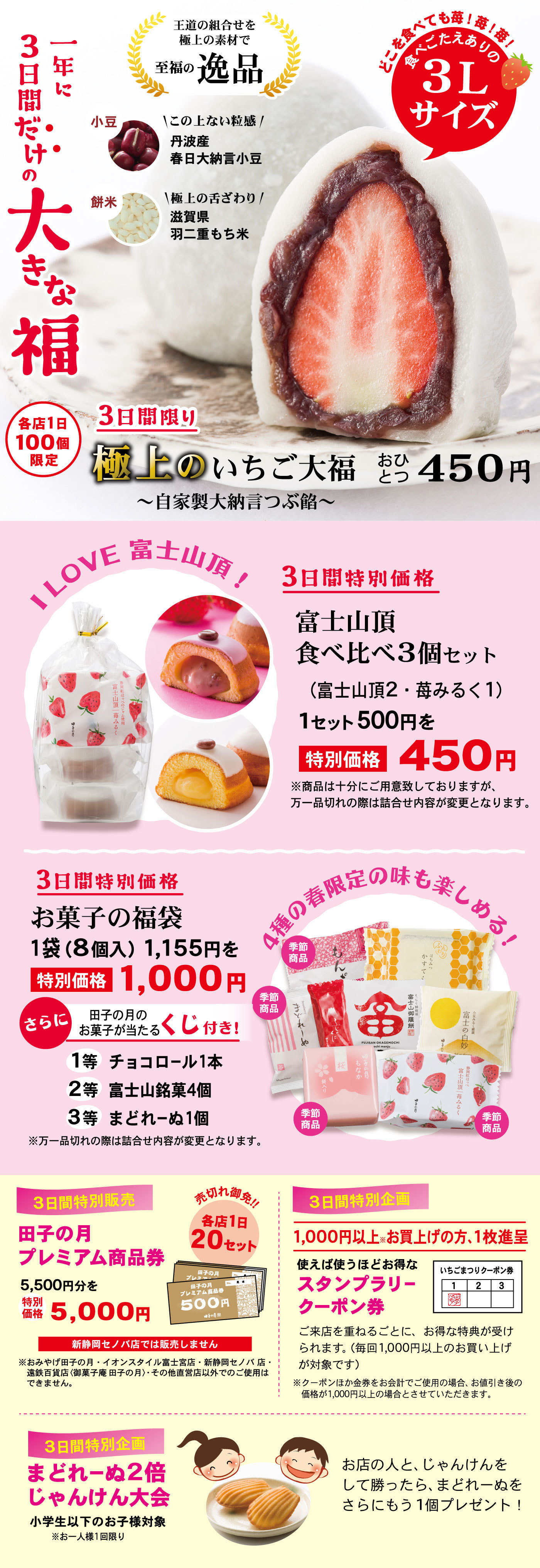 一年に3日間だけの大きな福王道の組合せ極上の素材で至福の逸品小豆この上ない粒感丹波産春日大納言餅米極上の舌ざわり滋賀県羽二重もち米どこを食べても苺！苺！苺！食べごたえありの3Lサイズ各店1日100個限定3日間限り極上のいちご大福〜自家製大納言つぶ餡〜おひとつ450円ILOVE富士山頂！三日間の特別価格富士山頂食べ比べ3個セット(富士山頂2・苺みるく1)1セット500円を特別価格450円※商品は十分にご用意致しておりますが、万一品切れの際は詰合せが変更となります。3日間特別価格お菓子の福袋1袋(8個入)1,155円を特別価格1,000円さらに田子の月のお菓子が当たるくじ付き！1等チョコロール1本2等富士山銘菓4個入3等まどれーぬ1個※万一商品切れの際は詰合せ内容が変更となります。4種の春限定の味も楽しめる！季節商品3日間特別販売田子の月プレミアム商品券5,500円を特別価格5,000円売切れ御免！！各店1日20セット新静岡セノバ店では販売しません。※おみやげ田子の月・イオンスタイル富士宮店・新静岡セノバ店・遠鉄百貨店(御菓子庵田子の月)・その他直営店以外でのご使用はできません。3日間特別企画1,000円以上※お買い上げの方、1枚進呈使えば使うほどお得なスタンプラリークーポン券いちごまつりクーポン券ご来店を重ねるごとに、お得な特典が受けられます(毎回1,000円以上のお買い上げが対象です)※クーポンほか金券をお会計でご使用の場合、お値引き後価格が1,000円以上の場合とさせていただきます。3日間特別企画まどれーぬ2倍じゃんけん大会小学生以下のお子様対象※お一人様1回限りお店の人と、じゃんけんして勝ったら、まどれーぬもう1個プレゼント！