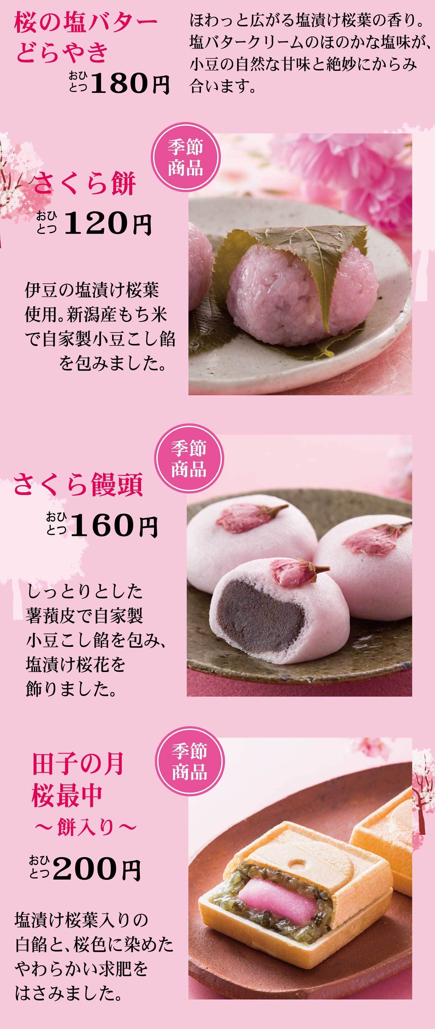 さくら餅おひとつ120円季節商品伊豆の塩漬け桜葉使用。新潟産もち米で自家製小豆こし餡を包みました。さくら饅頭おひとつ160円季節商品しっとりとした薯蕷皮で自家製小豆こし餡を包み、塩漬け桜花を飾りました。田子の月桜最中～餅入り～おひとつ200円季節商品塩漬け桜葉入りの白餡と、桜色に染めたやわらかい求肥をはさみました。
