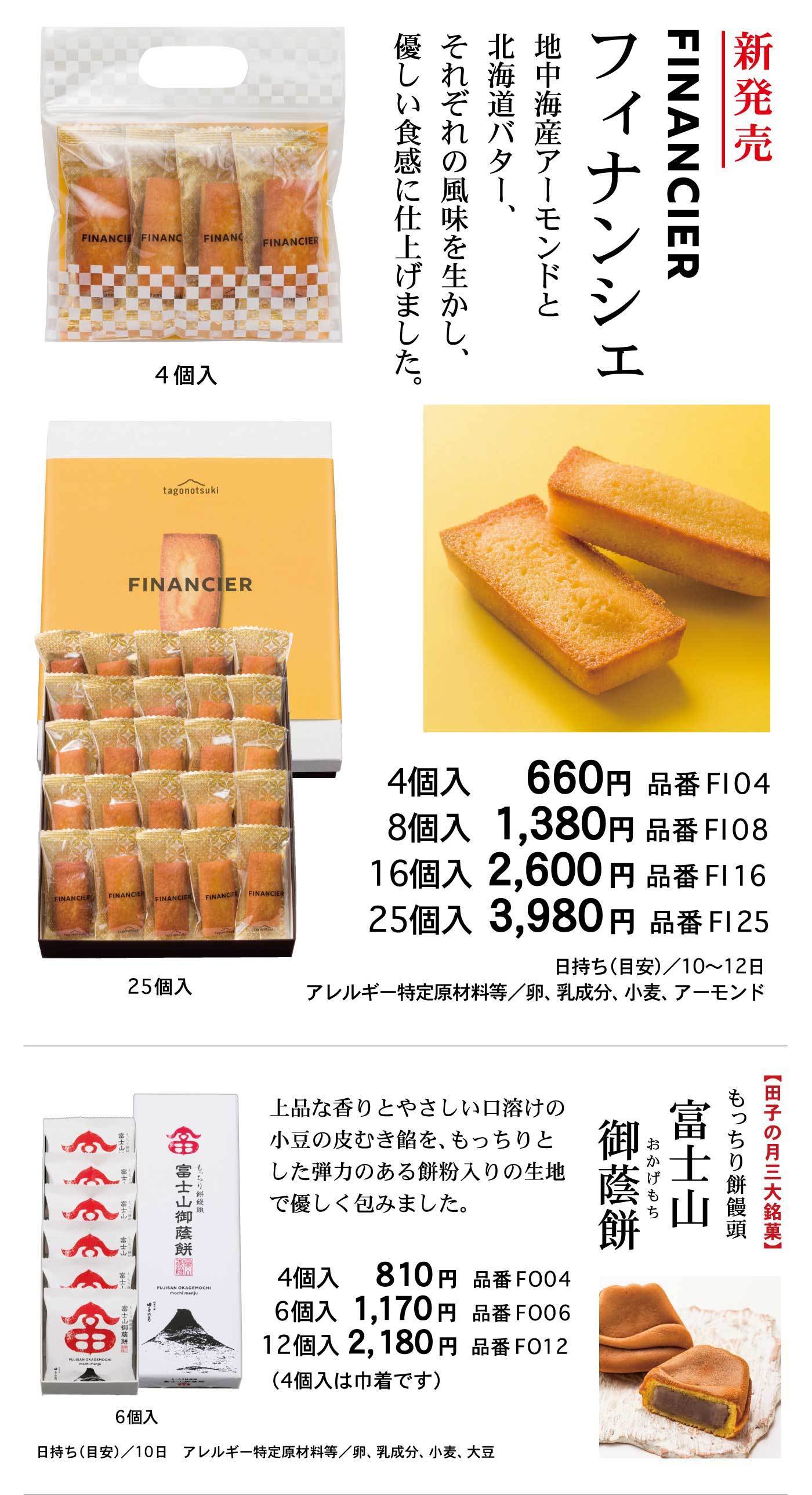 新発売フィナンシェFINANCIER地中海産アーモンドと北海道バター、それぞれの風味を生かし、優しい食感に仕上げました。4個入25個入4個入660円品番FI048個入1,380円品番FI0816個入2,600円品番FI1625個入3,980円品番FI25日持ち(目安)/10～12日アレルギー特定原材料等/卵、乳成分、小麦、アーモンド【田子の月三大銘菓】もっちり餅饅頭富士山御蔭餅おかげもち上品な香りとやさしい口溶けの小豆の皮むき餡を、もっちりとした弾力のある餅粉入りの生地で優しく包みました。6個入4個入810円品番FO046個入1,170円品番FO0612個入2,180円品番FO12(4個入は巾着です)日持ち(目安)/10日アレルギー特定原材料等/卵、乳成分、小麦、大豆