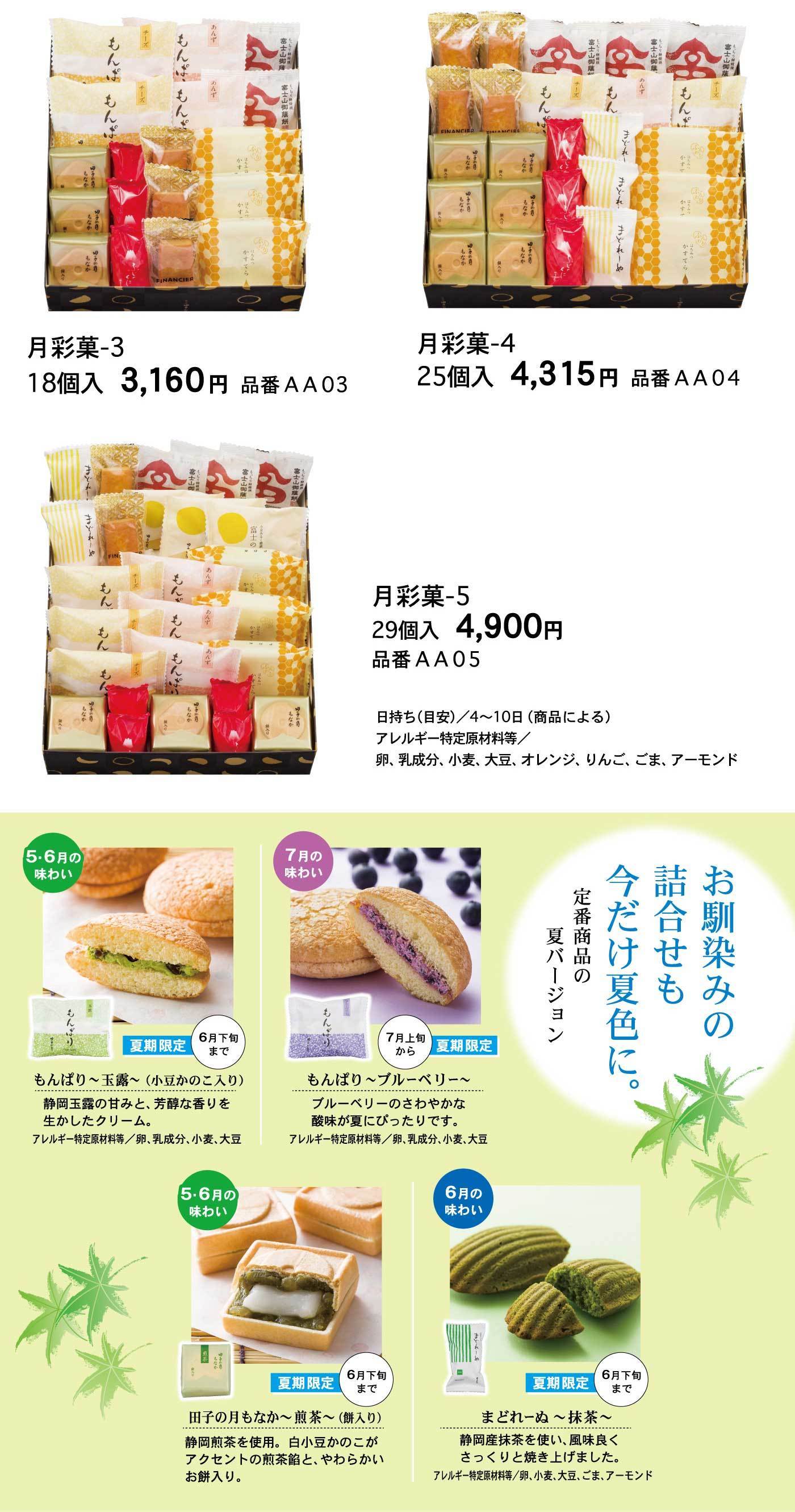 月彩菓-318個入3,160円品番AA03月彩菓-425個入4,315円品番AA04月彩菓-529個入4,900円品番AA05日持ち(目安)/4～10日(商品による)アレルギー特定原材料等/卵、乳成分、小麦、大豆、オレンジ、りんご、ごま、アーモンドお馴染みの詰合せも今だけ夏色に。定番商品の夏バージョン5・6月の味わいもんぱり～玉露～(小豆かのこ入り)夏期限定6月下旬まで静岡玉露の甘みと、芳醇な香りを生かしたクリーム。アレルギー特定原材料等/卵、乳成分、小麦、大豆7月の味わいもんぱり～ブルーベリー～7月上旬から夏期限定ブルーベリーのさわやかな酸味が夏にぴったりです。アレルギー特定原材料等/卵、乳成分、小麦、大豆5・6月の味わい田子の月もなか～煎茶～(餅入り) 夏期限定6月下旬まで静岡煎茶を使用。白小豆かのこがアクセントの煎茶餡と、やわらかいお餅入り。6月の味わいまどれーぬ～抹茶～夏期限定6月下旬まで静岡産抹茶を使い、風味良くさっくりと焼き上げました。アレルギー特定原材料等/卵、小麦、大豆、ごま、アーモンド