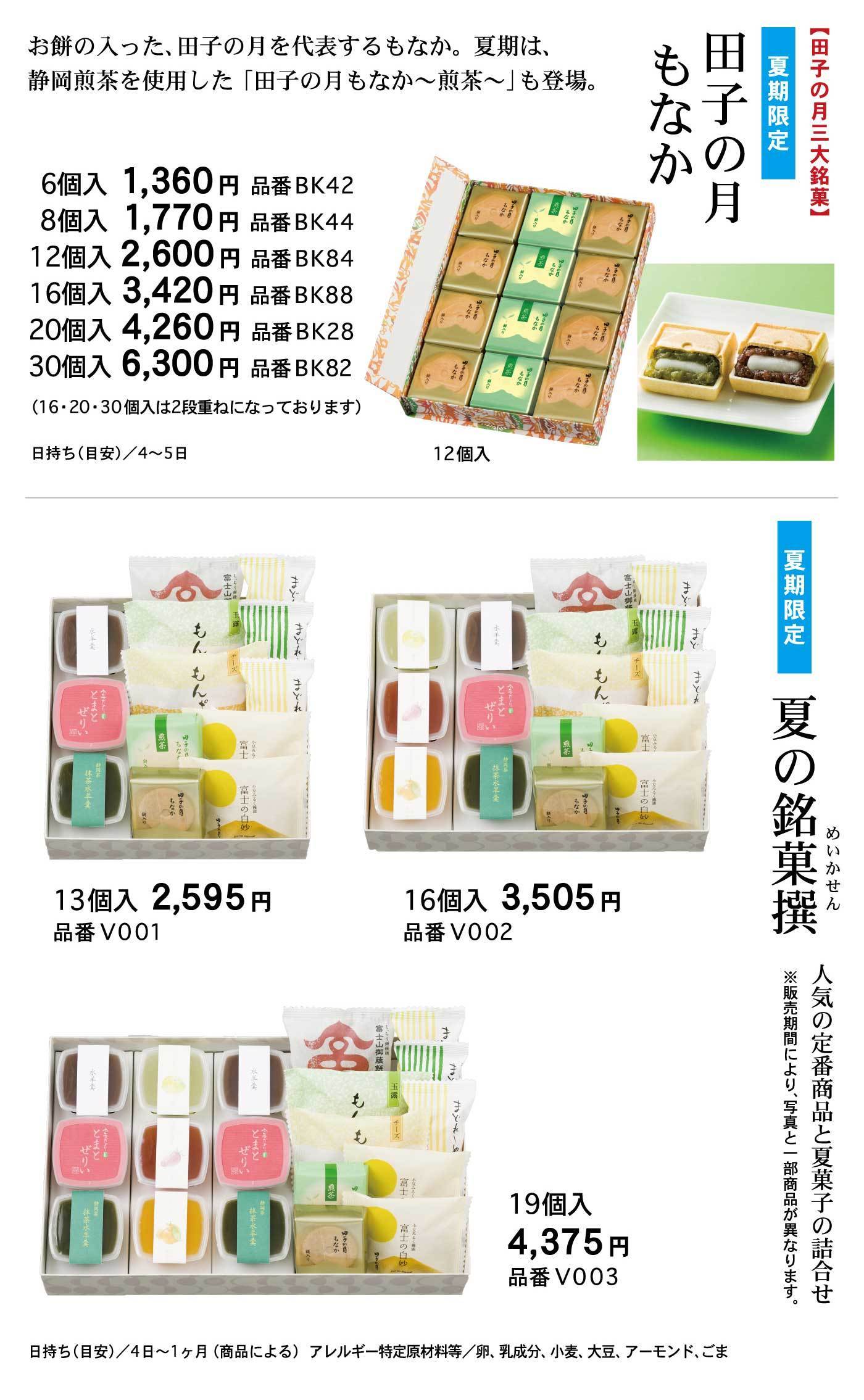【田子の月三大銘菓】夏期限定田子の月もなかお持ちの入った、田子の月を代表するもなか。夏期は、静岡煎茶を使用した「田子の月もなか～煎茶～」も登場。12個入6個入1,360円品番BK428個入1,700円品番BK4412個入2,600円品番BK8416個入3,420円品番BK8820個入4,260円品番BK2830個入6,300円品番BK82(16・20・30個入は2段重ねになっております)日持ち(目安)/4～5日夏期限定夏の銘菓撰めいかせん人気の定番商品と夏菓子の詰合せ※販売期間により、写真と一部商品が異なります。13個入2,595円品番VO0116個入3,505円品番VO02円日持ち(目安)/4日～1ヶ月(商品による)アレルギー特定原材料等/卵、乳成分、小麦、大豆、アーモンド、ごま