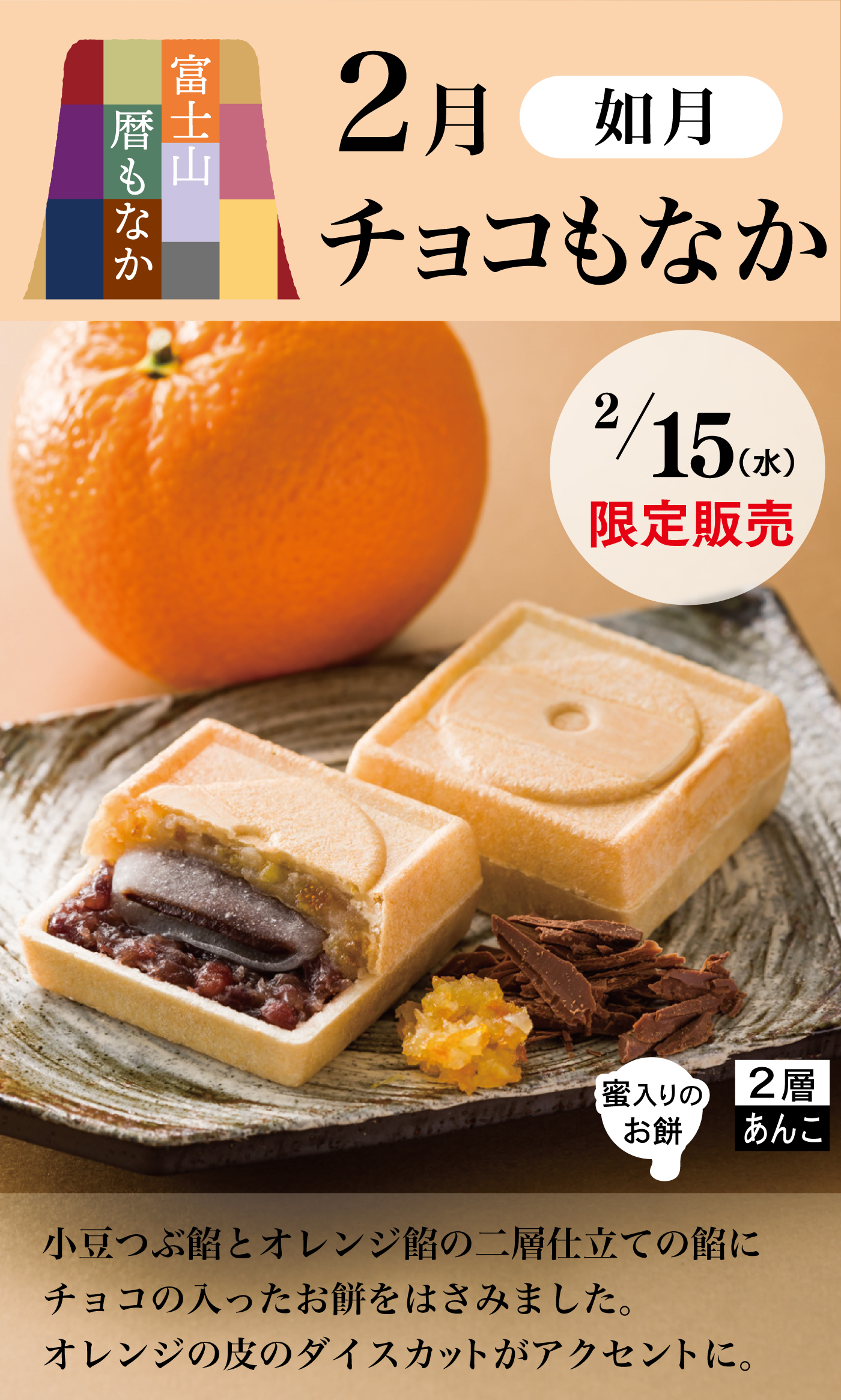 富士山暦もなか2月如月チョコもなか2/15水限定販売小豆つぶ餡とオレンジ餡の二層仕立ての餡にチョコの入ったお餅をはさみました。オレンジの皮のダイスカットがアクセントに。