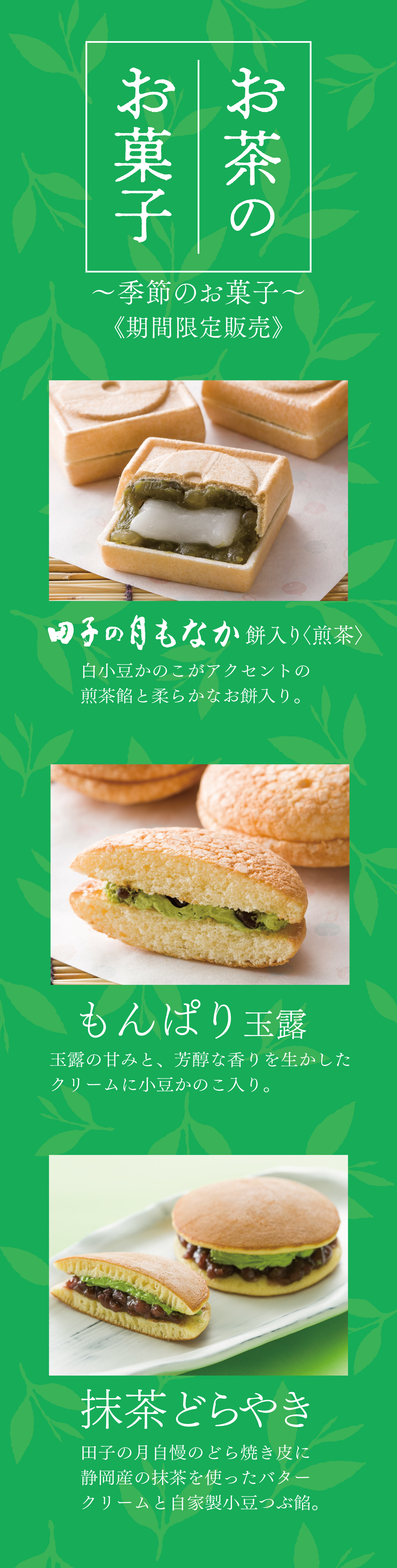 お茶のお菓子~季節のお菓子~《期間限定販売》田子の月もなか餅入り〈煎茶〉白小豆かのこがアクセントの煎茶餡と柔らかなお餅入り。もんぱり玉露玉露の甘味と、芳醇な香りを生かしたクリームに小豆かのこ入り。抹茶どらやき田子の月自慢のどら焼き皮に静岡産の抹茶を使ったバタークリームと自家製小豆つぶ餡。