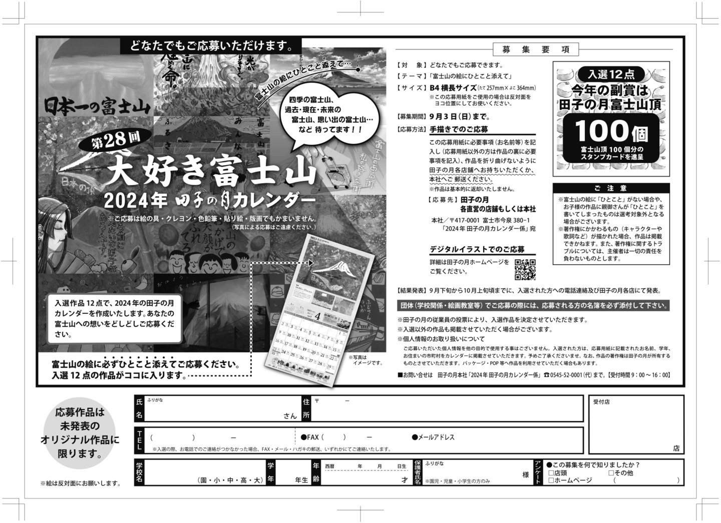 どなたでもご応募いただけます。第28回大好き富士山2024年田子の月カレンダー※ご応募は絵の具・クレヨン・色鉛筆・貼り絵・版画でもかまいません。(写真による応募はご遠慮ください。)富士山の絵にひとこと添えて…四季の富士山、過去・現在・未来の富士山、思い出の富士山…など待ってます!!入選作品12点で、2024年の田子の月カレンダーを作成いたします。あなたの富士山への想いをどしどしご応募ください。富士山の絵に必ずひとこと添えてご応募ください。入選12点の作品がココに入ります。⇢※写真はイメージです。募集要項【対象】どなたでもご応募できます。【テーマ】「富士山の絵にひとこと添えて」【サイズ】B4横長サイズ(たて257mm×よこ364mm)※この応募用紙をご使用の場合は反対面をヨコ位置にしてお使いください。【募集期間】9月3日(日)まで。【応募方法】手描きでのご応募この応募用紙に必要事項(お名前等)を記入し(応募用紙以外の方は作品の裏に必要事項を記入)、作品を折り曲げないように田子の月各店舗へお持ちいただくか、本社へご郵送ください。※作品は基本的に返却いたしません。【応募先】田子の月各直営の店舗もしくは本社本社/〒417-0001富士市今泉380-1「2024年田子の月カレンダー係」宛デジタルイラストでのご応募詳細は田子の月ホームページをご覧ください。入選12点今年の副賞は田子の月富士山頂100個富士山頂100個分のスタンプカードを進呈ご注意※富士山の絵に「ひとこと」がない場合や、お子様の作品に親御さんが「ひとこと」を書いてしまったものは選考対象外となる場合がございます。※著作権にかかわるもの(キャラクターや歌詞など)が描かれた場合、作品は掲載できかねます。また、著作権に関するトラブルについては、主催者は一切の責任を負わないものとします。【結果発表】9月下旬から10月上旬頃までに、入選された方への電話連絡及び田子の月各店にて発表。団体(学校関係・絵画教室等)でご応募の際には、応募される方の名義を必ず添付して下さい。※田子の月の従業員の投票により、入選作品を決定させていただきます。※入選以外の作品も掲載させていただく場合がございます。※個人情報のお取り扱いについてご応募いただいた個人情報を他の目的で使用する事はございません。入選された方は、応募用紙に記載されたお名前、学年、お住まいの市町村をカレンダーに掲載させていただきます。予めご了承くださいませ。なお、作品の著作権は田子の月が所有するものとさせていただきます。パッケージ・POP等へ作品を利用させていただく場合もあります。■お問い合わせは田子の月本社「2024年田子の月カレンダー係」☏0545-2-0001(代)まで。【受付時間】9:00~16:00応募作品は未発表のオリジナル作品に限ります。※絵は反対面にお願いします。氏名ふりがなさん住所〒-TEL()-●FAX()-●メールアドレス※入選の際、お電話でのご連絡がつかなかった場合、FAX・メール・ハガキの郵送、いずれかにてご連絡いたします。受付店店学校名(園・小・中・高・大)学年粘年生年齢西暦年月日生才保護者氏名ふりがな※園児・児童・小学生の方のみ様アンケート●この応募を何で知りましたか?□店舗□ホームページ□その他()