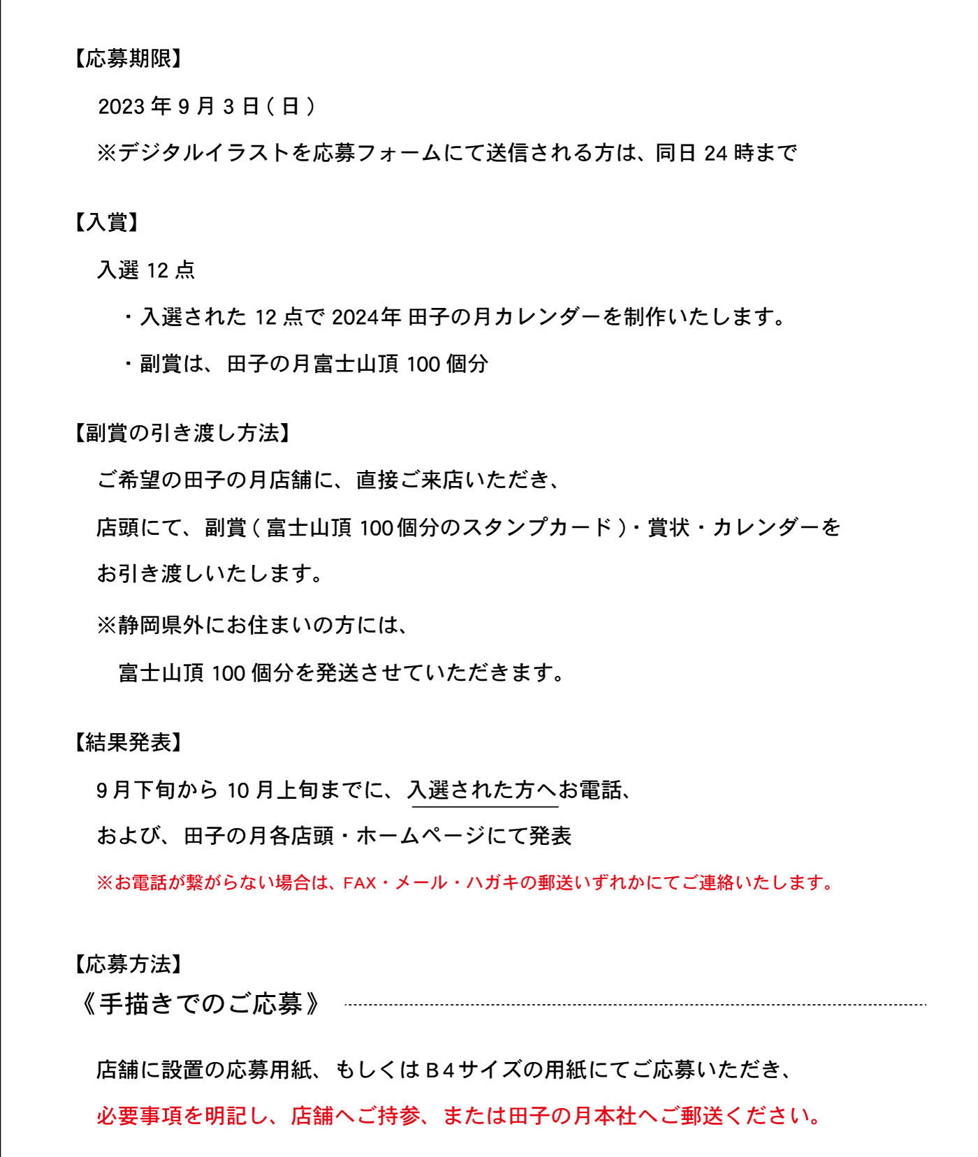 【応募期限】2023年9月3日(日)※デジタルイラストを応募フォームにて送信される方は、同日24時まで【入賞】入選12点・入選された12点で2024年田子の月カレンダーを制作いたします。・副賞は、田子の月富士山頂100個分【副賞の引き渡し方法】ご希望の田子の月店舗に、直接ご来店いただき、店頭にて、副賞(富士山頂100個分のスタンプカード)・賞状・カレンダーをお引き渡しいたします。※静岡県外にお住まいの方には、富士山頂100個分を発送させていただきます。【結果発表】9月下旬から10月上旬までに、入選された方へお電話、および、田子の月各店頭・ホームページにて発表※お電話が繋がらない場合は、FAX・メール・ハガキの郵送いずれかにてご連絡いたします。【応募方法】《手描きでのご応募》店舗に設置の応募用紙、もしくはB4サイズの用紙にてご応募いただき、必要事項を明記し、店舗へご持参、または田子の月本社へご郵送ください。