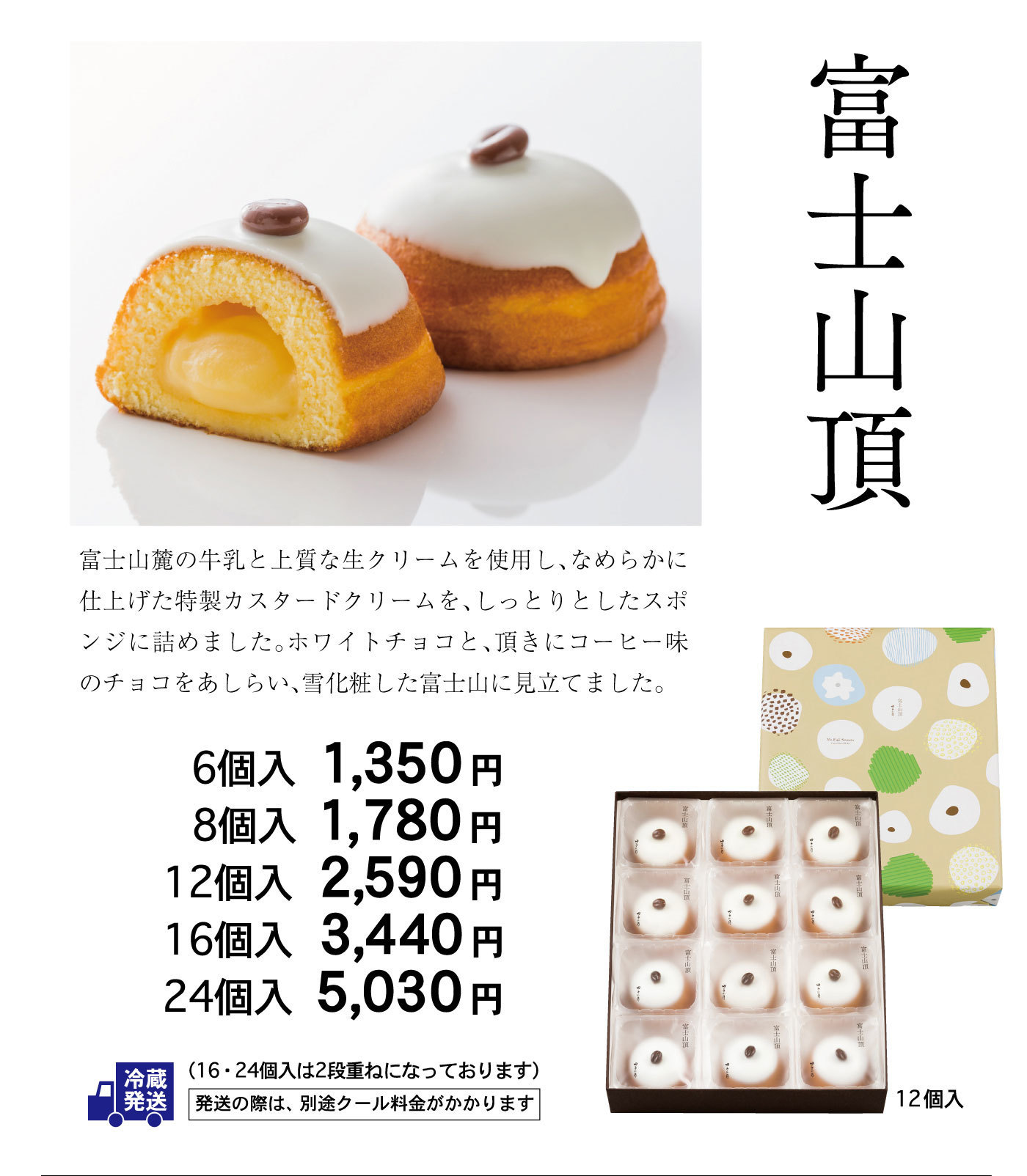 富士山頂富士山麓の牛乳と上質な生クリームを使用し、なめらかに仕上げた特製カスタードクリームを、しっとりとしたスポンジに詰めました。ホワイトチョコと、頂きにコーヒー味のチョコをあしらい、雪化粧した富士山に見立てました。6個入1,350円8個入1,780円12個入2,590円16個入3,440円24個入5,030円冷蔵発送(16・24個入は2段重ねになっております)発送の際は、別途クール料金がかかります
