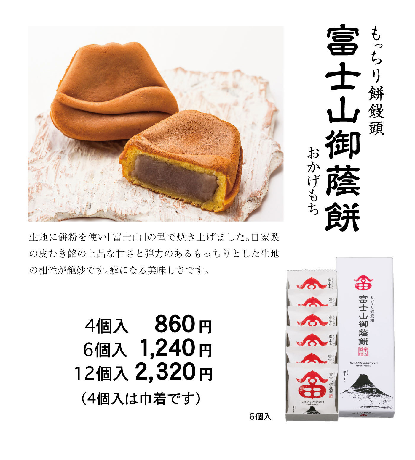 もっちり餅饅頭富士山御蔭餅おかげもち生地に餅粉を使い「富士山」の型で焼き上げました。自家製の皮むき餡の上品な甘さと弾力のあるもっちりとした生地の相性が絶妙です。癖になる美味しさです。4個入860円6個入1,240円12個入2,320円(4個入は巾着です)6個入