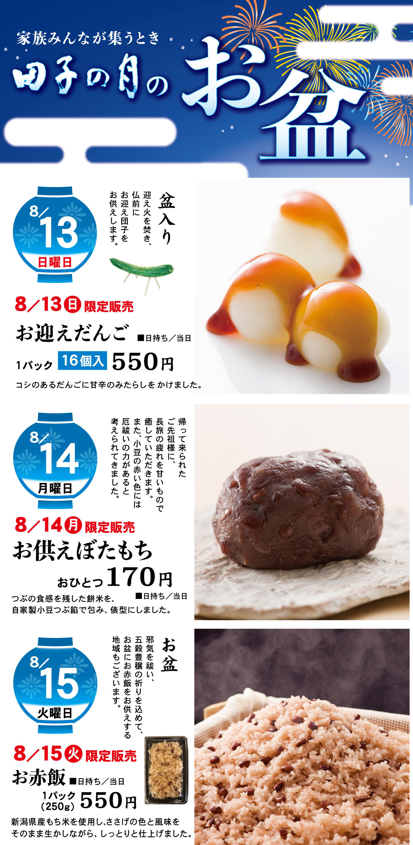 家族みんなが集うとき田子の月のお盆8/13日曜日盆入り迎え火を焚き、仏前にお迎え団子をお供えします。8/13日限定販売お迎えだんごコシのあるだんごに甘辛のみたらしをかけました。1パック16個入550円■日持ち/当日8/14月曜日帰って来られたご先祖様に、長旅の疲れを甘いもので癒していただきます。また、小豆の赤い色には厄祓いの力があると考えられてきました。8/14月限定販売お供えぼたもちおひとつ170円つぶの食感を残した餅米を、自家製小豆つぶ餡で包み、俵型にしました。8/15火曜日お盆邪気を祓い、五穀豊穣の祈りを込めて、お盆にお赤飯をお供えする地域もございます。8/15火限定販売お赤飯1パック(250g)550円新潟県産もち米を使用し、ささげの色と風味をそのまま生かしながら、しっとりと仕上げました。■日持ち/当日