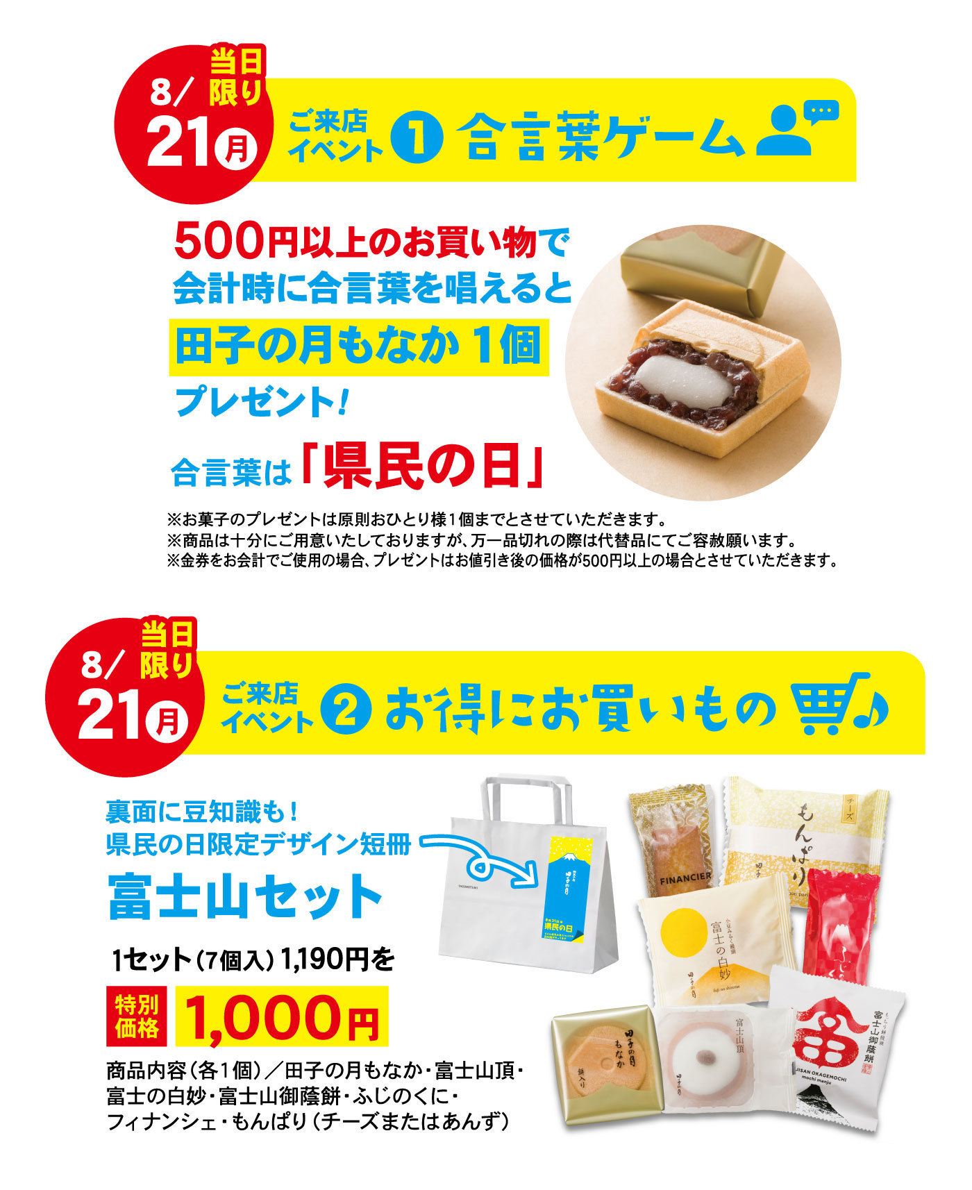 8/21月当日限りご来店イベント①合言葉ゲーム500円以上のお買い物で会計時に合言葉を唱えると田子の月もなか 1個プレゼント！合言葉は「県民の日」※お菓子のプレゼントは原則おひとり様1個までとさせていただきます。※商品は十分にご用意致しておりますが、万一品切れの際は代替品にてご容赦願います。※金券をお会計でご使用の場合、プレゼントはお値引き後の価格が500円以上の場合とさせていただきます。8/21月当日限りご来店イベント②お得にお買いもの裏面に豆知識も！県民の日限定デザイン短冊富士山セット⤵1セット(7個入)1,190円を特別価格1,000円商品内容(各1個)/田子の月もなか・富士山頂・富士の白妙・富士山御蔭餅・ふじのくに・フィナンシェ・もんぱり(チーズまたはあんず)