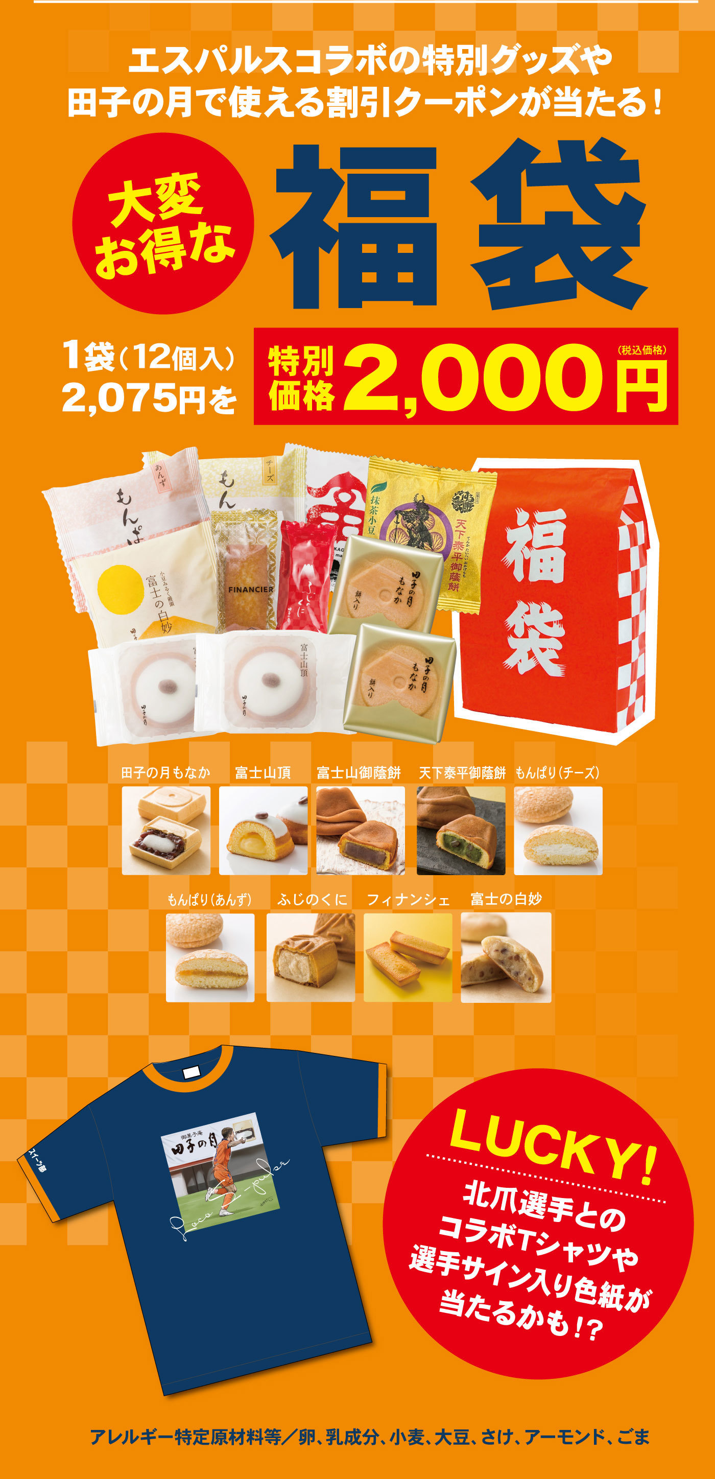 エスパルスコラボの特別グッズや田子の月で使える割引クーポンが当たる！大変お得な福袋1袋(12個入)2,075円を特別価格2,000円(税込価格)田子の月もなか富士山頂富士山御蔭餅天下泰平御蔭餅もんぱり(チーズ)もんぱり(あんず)ふじのくにフィナンシェ富士の白妙LUCKY!北爪選手とのコラボTシャツや選手サイン入り色紙が当たるかも！？アレルギー特定原材料等/卵、乳成分、小麦、大豆、さけ、アーモンド、ごま