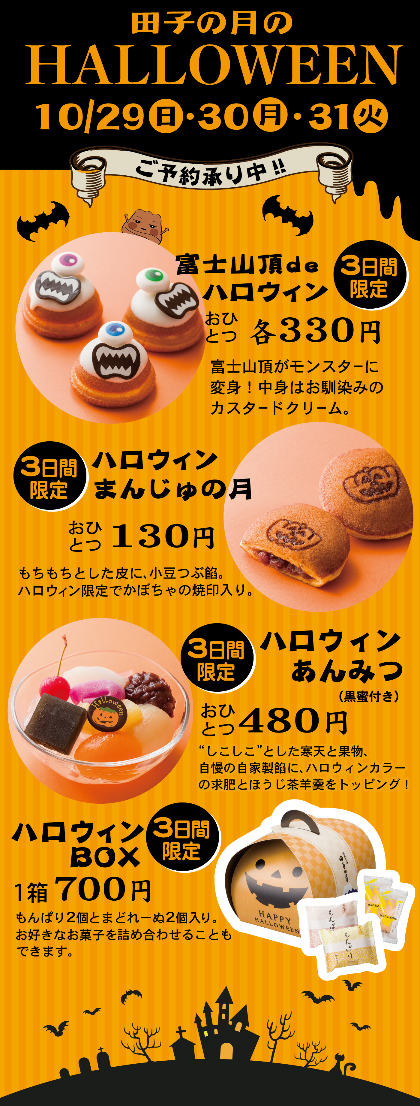 田子の月のHALLOWEEN10/29日・30月・31火ご予約承り中‼3日間限定富士山頂deハロウィンおひとつ各330円富士山頂がモンスターに変身！中身はお馴染みのカスタードクリーム。3日間限定ハロウィンまんじゅの月おひとつ130円もちもちとした皮に、小豆つぶ餡。ハロウィン限定でかぼちゃの焼印入り。3日間限定ハロウィンあんみつ(黒蜜付き)おひとつ480円“しこしこ”とした寒天と果物、自慢の自家製餡に、ハロウィンカラーの求肥とほうじ茶羊羹をトッピング！3日間限定ハロウィンBOX1箱700円もんぱり2個とまどれーぬ2個入り。お好きなお菓子を詰め合わせることもできます。